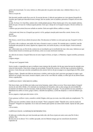 gostava da ressurreição. Às vezes, fechava os olhos para não ver gestos nem nada, mas o diabrete falava e ria, e o
defunto
falava e ria por ele.
Não havendo remédio senão ficar com ele, fiz-me pai deveras. A idéia de que pudesse ter visto alguma fotografia de
Escobar, que Capitu por descuido levasse consigo, não me acudiu, nem se acudisse, persistiria. Ezequiel cria em mim
como
na mãe. Se fosse vivo José Dias, acharia nele a minha própria pessoa. Prima Justina quis vê-lo, mas estando enferma,
pediu-me que o levasse lá. Conhecia aquela parenta. Creio que o desejo de ver Ezequiel era para o fim de verificar no
moço
o debuxo que porventura houvesse achado no menino. Seria um regalo último; atalhei-o a tempo.
--Está muito mal, disse eu a Ezequiel que queria ir vê-la, qualquer emoção pode trazer-lhe a morte. Iremos vê-la,
quando
ficar melhor.
Não fomos; a morte levou-a dentro de poucos dias. Ela descansa no Senhor ou como quer que seja. Ezequiel viu-lhe a
cara
no caixão e não a conheceu, nem podia, tão outra a fizeram os anos e a morte. No caminho para o cemitério, iam-lhe
lembrando uma porção de cousas, alguma rua, alguma torre, um trecho de praia, e era todo alegria. Assim acontecia
sempre
que voltava para casa, ao fim do dia; contava-me as recordações que ia recebendo das ruas e das casas. Admirava-se que
muitas destas fossem as mesmas que ele deixara, como se as casas morressem meninas.
Ao cabo de seis meses, Ezequiel falou-me em uma viagem à Grécia, ao Egito, e à Palestina, viagem científica, promessa
feita
a alguns amigos.
--De que sexo? perguntei rindo.
Sorria vexado, e respondeu-me que as mulheres eram criaturas tão da moda e do dia que nunca haviam de entender uma
ruína de trinta séculos. Eram dous colegas da universidade. Prometi-lhe recursos, e dei-lhe logo os primeiros dinheiros
precisos. Como disse que uma das conseqüências dos amores furtivos do pai era pagar eu as arqueologias do filho; antes
lhe
pagasse a lepra... Quando esta idéia me atravessou o cérebro, senti-me tão cruel e perverso que peguei no rapaz e quis
apertá-lo ao coração, mas recuei; encarei-o depois, como se faz a um filho de verdade; os olhos que ele me deitou foram
ternos e agradecidos.
CAPÍTULO CXLVI / NÃO HOUVE LEPRA
Não houve lepra, mas há febres por todas essas terras humanas, sejam velhas ou novas. Onze meses depois, Ezequiel
morreu de uma febre tifóide, e foi enterrado nas imediações de Jerusalém, onde os dous amigos da universidade lhe
levantaram um túmulo com esta inscrição, tirada do profeta Ezequiel, em grego: "Tu eras perfeito nos teus caminhos."
Mandaram-me ambos os textos, grego e latino, o desenho da sepultura, a conta das despesas e o resto do dinheiro que
ele
levava; pagaria o triplo para não tornar a vê-lo.
Como quisesse verificar o texto, consultei a minha Vulgata, achei que era exato, mas tinha ainda um complemento: "Tu
eras
perfeito nos teus caminhos, desde o dia da tua criação." Parei e perguntei calado: "Quando seria o dia da criação de
Ezequiel?" Ninguém me respondeu. Eis aí mais um mistério para ajuntar aos tantos deste mundo. Apesar de tudo, jantei
bem
e fui ao teatro.
CAPÍTULO CXLVII / A EXPOSIÇÃO RETROSPECTIVA
Já sabes que a minha alma, por mais lacerada que tenha sido, não ficou aí para um canto como uma flor lívida e
solitária. Não
lhe dei essa cor ou descor. Vivi o melhor que pude, sem me faltarem amigas que me consolassem da primeira.
Caprichos de

 