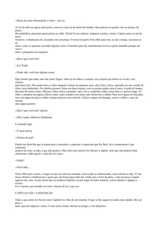 --Deixa de estar esburacando o muro - vem cá.
A voz da mãe era agora mais perto, como se viesse já da porta dos fundos. Quis passar ao quintal, mas as pernas, há
pouco
tão andarilhas, pareciam agora presas ao chão. Afinal fiz um esforço, empurrei a porta, e entrei. Capitu estava ao pé do
muro
fronteiro, voltada para ele, riscando com um prego. O rumor da porta fê-la olhar para trás; ao dar comigo, encostou-se
ao
muro, como se quisesse esconder alguma cousa. Caminhei para ela; naturalmente levava o gesto mudado, porque ela
veio a
mim, e perguntou-me inquieta:
--Que é que você tem?
--Eu? Nada.
--Nada, não; você tem alguma cousa.
Quis insistir que nada, mas não achei língua. Todo eu era olhos e coração, um coração que desta vez ia sair, com
certeza,
pela boca fora. Não podia tirar os olhos daquela criatura de quatorze anos, alta, forte e cheia, apertada em um vestido de
chita, meio desbotado. Os cabelos grossos, feitos em duas tranças, com as pontas atadas uma à outra, à moda do tempo,
desciam-lhe pelas costas. Morena, olhos claros e grandes, nariz reto e comprido, tinha a boca fina e o queixo largo. As
mãos, a despeito de alguns ofícios rudes, eram curadas com amor, não cheiravam a sabões finos nem águas de toucador,
mas com água do poço e sabão comum trazia-as sem mácula. Calçava sapatos de duraque, rasos e velhos, a que ela
mesma
dera alguns pontos.
--Que é que você tem? repetiu.
--Não é nada, balbuciei finalmente.
E emendei logo.
--É uma notícia.
--Notícia de quê?
Pensei em dizer-lhe que ia entrar para o seminário e espreitar a impressão que lhe faria. Se a consternasse é que
realmente
gostava de mim; se não, é que não gostava. Mas todo esse cálculo foi obscuro e rápido; senti que não poderia falar
claramente, tinha agora a vista não sei como...
--Então?
--Você sabe...
Nisto olhei para o muro, o lugar em que ela estivera riscando, escrevendo ou esburacando, como dissera a mãe. Vi uns
riscos abertos e lembrou-me o gesto que ela fizera para cobri-los. Então quis vê-los de perto, e dei um passo. Capitu
agarrou-me, mas, ou por temer que eu acabasse fugindo, ou por negar de outra maneira, correu adiante e apagou o
escrito.
Foi o mesmo que acender em mim o desejo de ler o que era.
CAPÍTULO XIV / A INSCRIÇÃO
Tudo o que contei no fim do outro Capítulo foi obra de um instante. O que se lhe seguiu foi ainda mais rápido. Dei um
pulo, e
antes que ela raspasse o muro, li estes dous nomes, abertos ao prego, e sim dispostos:

 