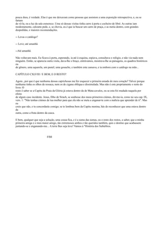 pouca dura, é verdade. Elas é que me deixavam como pessoas que assistem a uma exposição retrospectiva, e, ou se
fartam
de vê-la, ou a luz da sala esmorece. Uma só dessas visitas tinha carro à porta e cocheiro de libré. As outras iam
modestamente, calcante pede, e, se chovia, eu é que ia buscar um carro de praça, e as metia dentro, com grandes
despedidas, e maiores recomendações.
-- Levas o catálogo?
-- Levo; até amanhã.
--Até amanhã.
Não voltavam mais. Eu ficava à porta, esperando, ia até à esquina, espiava, consultava o relógio, e não via nada nem
ninguém. Então, se aparecia outra visita, dava-lhe o braço, entrávamos, mostrava-lhe as paisagens, os quadros históricos
ou
de gênero, uma aquarela, um pastel, uma gouache, e também esta cansava, e ia embora com o catálogo na mão...
CAPÍTULO CXLVIII / E BEM, E O RESTO?
Agora , por que é que nenhuma dessas caprichosas me fez esquecer a primeira amada do meu coração? Talvez porque
nenhuma tinha os olhos de ressaca, nem os de cigana oblíqua e dissimulada. Mas não é este propriamente o resto do
livro. O
resto é saber se a Capitu da Praia da Glória já estava dentro da de Mata-cavalos, ou se esta foi mudada naquela por
efeito
de algum caso incidente. Jesus, filho de Sirach, se soubesse dos meus primeiros ciúmes, dir-me-ia, como no seu cap. IX,
vers. 1: "Não tenhas ciúmes de tua mulher para que ela não se meta a enganar-te com a malícia que aprender de ti". Mas
eu
creio que não, e tu concordarás comigo; se te lembras bem da Capitu menina, hás de reconhecer que uma estava dentro
da
outra, como a fruta dentro da casca.
E bem, qualquer que seja a solução, uma cousa fica, e é a suma das sumas, ou o resto dos restos, a saber, que a minha
primeira amiga e o meu maior amigo, tão extremosos ambos e tão queridos também, quis o destino que acabassem
juntando-se e enganando-me... A terra lhes seja leve! Vamos à "História dos Subúrbios.

FIM

 