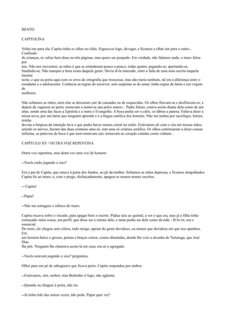 BENTO
CAPITOLINA
Voltei-me para ela; Capitu tinha os olhos no chão. Ergueu-os logo, devagar, e ficamos a olhar um para o outro...
Confissão
de crianças, tu valias bem duas ou três páginas, mas quero ser poupado. Em verdade, não falamos nada; o muro falou
por
nós. Não nos movemos, as mãos é que se estenderam pouco a pouco, todas quatro, pegando-se, apertando-se,
fundindo-se. Não marquei a hora exata daquele gesto. Devia tê-la marcado; sinto a falta de uma nota escrita naquela
mesma
noite, e que eu poria aqui com os erros de ortografia que trouxesse, mas não traria nenhum, tal era a diferença entre o
estudante e o adolescente. Conhecia as regras do escrever, sem suspeitar as do amar; tinha orgias de latim e era virgem
de
mulheres.
Não soltamos as mãos, nem elas se deixaram cair de cansadas ou de esquecidas. Os olhos fitavam-se e desfitavam-se, e
depois de vagarem ao perto, tornavam a meter-se uns pelos outros... Padre futuro, estava assim diante dela como de um
altar, sendo uma das faces a Epístola e a outra o Evangelho. A boca podia ser o cálix, os lábios a patena. Faltava dizer a
missa nova, por um latim que ninguém aprende e é a língua católica dos homens. Não me tenhas por sacrilégio, leitora
minha
devota a limpeza da intenção lava o que puder haver menos curial no estilo. Estávamos ali com o céu em nossas mãos,
unindo os nervos, faziam das duas criaturas uma só, mm uma só criatura seráfica. Os olhos continuaram a dizer cousas
infinitas, as palavras de boca é que nem tentavam sair, tornavam ao coração caladas como vinham...
CAPÍTULO XV / OUTRA VOZ REPENTINA
Outra voz repentina, mas desta vez uma voz de homem:
--Vocês estão jogando o siso?
Era o pai de Capitu, que estava à porta dos fundos, ao pé da mulher. Soltamos as mãos depressa, e ficamos atrapalhados.
Capitu foi ao muro, e, com o prego, disfarçadamente, apagou os nossos nomes escritos.
-- Capitu!
--Papai!
--Não me estragues o reboco do muro.
Capitu riscava sobre o riscado, para apagar bem o escrito. Pádua saiu ao quintal, a ver o que era, mas já a filha tinha
começado outra cousa, um perfil, que disse ser o retrato dele, e tanto podia ser dele como da mãe - fê-lo rir, era o
essencial.
De resto, ele chegou sem cólera, todo meigo, apesar do gesto duvidoso, ou menos que duvidoso em que nos apanhou.
Era
um homem baixo e grosso, pernas e braços curtos, costas abauladas, donde lhe veio a alcunha de Tartaruga, que José
Dias
lhe pôs. Ninguém lhe chamava assim lá em casa; era só o agregado.
--Vocês estavam jogando o siso? perguntou.
Olhei para um pé de sabugueiro que ficava perto: Capitu respondeu por ambos.
--Estávamos, sim, senhor, mas Bentinho ri logo, não agüenta.
--Quando eu cheguei à porta, não ria.
--Já tinha rido das outras vezes; não pode. Papai quer ver?

 