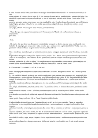 E séria, fitou em mim os olhos, convidando-me ao jogo. O susto é naturalmente sério - eu estava ainda sob a ação do
que
trouxe, entrada de Pádua, e não fui capaz de rir, por mais que devesse fazê-lo, para legitimar a resposta de Capitu. Esta,
cansada de esperar, desviou o rosto, dizendo que eu não ria daquela vez por estar ao pé do pai. E nem assim ri. Há
cousas
que só se aprendem tarde é mister nascer com elas para fazê-las cedo. E melhor é naturalmente cedo que artificialmente
tarde. Capitu, após duas voltas, foi ter com a mãe, que continuava à porta da casa, deixando-nos a mim e ao pai
encantados
dela; o pai, olhando para ela e para mim, dizia-me, cheio de ternura:
--Quem dirá que esta pequena tem quatorze anos? Parece dezessete. Mamãe está boa? continuou voltando-se
inteiramente
para mim.
--Está.
--Há muitos dias que não a vejo. Estou com vontade de dar um capote ao doutor, mas não tenho podido, ando com
trabalhos da repartição, em casa; escrevo todas as noites que é um desespero; negócio de relatório. Você já viu o meu
gaturamo? Está ali no fundo. Ia agora mesmo buscar a gaiola; ande ver.
Que o meu desejo era nenhum, crê-se facilmente, sem ser preciso jurar pelo céu nem pela terra. Meu desejo era ir atrás
de
Capitu e falar-lhe agora do mal que nos esperava; mas o pai era o pai, e demais amava particularmente os passarinhos.
Tinha-os de vária espécie, cor e tamanho. A área que havia no centro da casa era cercada de gaiolas de canários, que
faziam
cantando um barulho de todos os diabos. Trocava pássaros com outros amadores, comprava-os, apanhava alguns, no
próprio quintal, armando alçapões. Também, se adoeciam, tratava deles como se fossem gente.
CAPÍTULO VI / O ADMINISTRADOR INTERINO
Pádua era empregado em repartição dependente do Ministério da Guerra. Não ganhava muito, mas a mulher gastava
pouco,
e a vida era barata. Demais, a casa em que morava, assobradada como a nossa, posto que menor, era propriedade dele.
Comprou-a com a sorte grande que lhe saiu num meio bilhete de loteria, dez contos de réis. A primeira idéia do Pádua,
quando lhe saiu o prêmio, foi comprar um cavalo do Cabo, um adereço de brilhantes para a mulher, uma sepultura
perpétua
de família, mandar vir da Europa alguns pássaros, etc.; mas a mulher, esta D. Fortunata que ali está à porta dos fundos
da
casa, em pé, falando à filha, alta, forte, cheia, como a tia, a mesma cabeça, os mesmos olhos claros, a mulher é que lhe
disse
que o melhor era comprar a casa, e guardar o que sobrasse para acudir às moléstias grandes. Pádua hesitou muito;
afinal,
teve de ceder aos conselhos de minha mãe, a quem D. Fortunata pediu auxílio. Nem foi só nessa ocasião que minha mãe
lhes
valeu; um dia chegou a salvar a vida ao Pádua. Escutai; a anedota é curta.
O administrador da repartição em que Pádua trabalhava teve de ir ao Norte, em comissão. Pádua, ou por ordem
regulamentar, ou por especial designação, ficou substituindo o administrador com os respectivos honorários. Esta
mudança
de fortuna trouxe-lhe certa vertigem; era antes dos dez contos. Não se contentou de reformar a roupa e a copa, atirou-se
às
despesas supérfluas, deu jóias à mulher, nos dias de festa matava um leitão, era visto em teatros, chegou aos sapatos de
verniz. Viveu assim vinte e dous meses na suposição de uma eterna interinidade. Uma tarde entrou em nossa casa, aflito
e
desvairado, ia perder o lugar, porque chegara o efetivo naquela manhã. Pediu à minha mãe que velasse pelas infelizes
que
deixava; não podia sofrer a desgraça, matava-se. Minha mãe falou-lhe com bondade, mas ele não atendia a cousa
nenhuma.

 