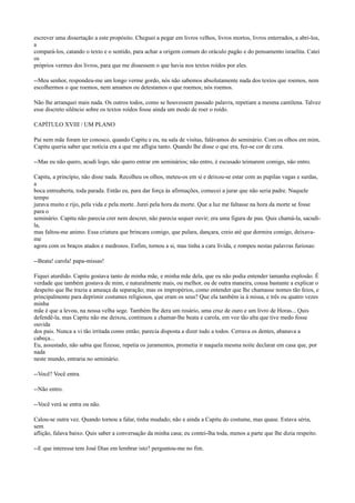 escrever uma dissertação a este propósito. Cheguei a pegar em livros velhos, livros mortos, livros enterrados, a abri-los,
a
compará-los, catando o texto e o sentido, para achar a origem comum do oráculo pagão e do pensamento israelita. Catei
os
próprios vermes dos livros, para que me dissessem o que havia nos textos roídos por eles.
--Meu senhor, respondeu-me um longo verme gordo, nós não sabemos absolutamente nada dos textos que roemos, nem
escolhermos o que roemos, nem amamos ou detestamos o que roemos; nós roemos.
Não lhe arranquei mais nada. Os outros todos, como se houvessem passado palavra, repetiam a mesma cantilena. Talvez
esse discreto silêncio sobre os textos roídos fosse ainda um modo de roer o roído.
CAPÍTULO XVIII / UM PLANO
Pai nem mãe foram ter conosco, quando Capitu e eu, na sala de visitas, falávamos do seminário. Com os olhos em mim,
Capitu queria saber que notícia era a que me afligia tanto. Quando lhe disse o que era, fez-se cor de cera.
--Mas eu não quero, acudi logo, não quero entrar em seminários; não entro, é escusado teimarem comigo, não entro.
Capitu, a princípio, não disse nada. Recolheu os olhos, meteu-os em si e deixou-se estar com as pupilas vagas e surdas,
a
boca entreaberta, toda parada. Então eu, para dar força às afirmações, comecei a jurar que não seria padre. Naquele
tempo
jurava muito e rijo, pela vida e pela morte. Jurei pela hora da morte. Que a luz me faltasse na hora da morte se fosse
para o
seminário. Capitu não parecia crer nem descrer, não parecia sequer ouvir; era uma figura de pau. Quis chamá-la, sacudila,
mas faltou-me animo. Essa criatura que brincara comigo, que pulara, dançara, creio até que dormira comigo, deixavame
agora com os braços atados e medrosos. Enfim, tornou a si, mas tinha a cara lívida, e rompeu nestas palavras furiosas:
--Beata! carola! papa-missas!
Fiquei aturdido. Capitu gostava tanto de minha mãe, e minha mãe dela, que eu não podia entender tamanha explosão. É
verdade que também gostava de mim, e naturalmente mais, ou melhor, ou de outra maneira, cousa bastante a explicar o
despeito que lhe trazia a ameaça da separação; mas os impropérios, como entender que lhe chamasse nomes tão feios, e
principalmente para deprimir costumes religiosos, que eram os seus? Que ela também ia à missa, e três ou quatro vezes
minha
mãe é que a levou, na nossa velha sege. Também lhe dera um rosário, uma cruz de ouro e um livro de Horas... Quis
defendê-la, mas Capitu não me deixou, continuou a chamar-lhe beata e carola, em voz tão alta que tive medo fosse
ouvida
dos pais. Nunca a vi tão irritada como então; parecia disposta a dizer tudo a todos. Cerrava os dentes, abanava a
cabeça...
Eu, assustado, não sabia que fizesse, repetia os juramentos, prometia ir naquela mesma noite declarar em casa que, por
nada
neste mundo, entraria no seminário.
--Você? Você entra.
--Não entro.
--Você verá se entra ou não.
Calou-se outra vez. Quando tornou a falar, tinha mudado; não e ainda a Capitu do costume, mas quase. Estava séria,
sem
aflição, falava baixo. Quis saber a conversação da minha casa; eu contei-lha toda, menos a parte que lhe dizia respeito.
--E que interesse tem José Dias em lembrar isto? perguntou-me no fim.

 