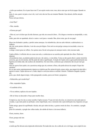 --Acho que nenhum; foi só para fazer mal. É um sujeito muito ruim; mas, deixe estar que me há de pagar. Quando eu
for
dono d. casa, quem vai para a rua é ele; você verá; não me fica um instante Mamãe é boa demais; dá-lhe atenção
demais.
Parece até que chorou.
--José Dias?
--Não, mamãe.
--Chorou por quê?
--Não sei; ouvi só dizer que ela não chorasse, que não era cousa de choro... Ele chegou a mostrar-se arrependido, e saiu;
eu
então, para não ser apanhado, deixei o canto e corri para a varanda. Mas, deixe estar, que ele me paga!
Disse isto fechando o punho, e proferi outras ameaças. Ao relembrá-las, não me acho ridículo; a adolescência e a
infância
não são, neste pontos ridículas; é um dos seus privilégios. Este mal ou este perigo começa na mocidade, cresce na
madureza
e atinge o maior grau na velhice. Aos quinze anos, há até certa graça em ameaçar muito e não executar nada.
Capitu refletia. A reflexão não era cousa rara nela, e conheciam-se as ocasiões pelo apertado dos olhos. Pediu-me
algumas
circunstâncias mais, as próprias palavras de uns e de outros, e o tom delas. Como eu não queria dizer o ponto inicial da
conversa, que era ela mesma, não lhe pude dar toda a significação. A tenção de Capitu estava agora particularmente nas
lágrimas de minha mãe; não acabava de entendê-las. Em meio disto, confessou que certamente não era por mal que
minha
mãe me queria fazer padre; era a promessa antiga que ela, temente a Deus, não podia deixar de cumprir. Fiquei tão
satisfeito
de ver que assim espontaneamente reparava as injúrias que lhe saíram do peito, pouco antes, que peguei da mão dela e
apertei-a muito. Capitu deixou-se ir, rindo; depois a conversa entrou a cochilar e dormir. Tínhamos chegado à janela;
um
preto, que, desde algum tempo, vinha apregoando cocadas, parou em frente e perguntou:
--Sinhazinha, qué cocada hoje?
--Não, respondeu Capitu.
--Cocadinha tá boa.
--Vá-se embora, replicou ela sem rispidez.
--Dê cá! disse eu descendo o braço para receber duas.
Comprei-as, mas tive de as comer sozinho; Capitu recusou. Vi que em meio da crise, eu conservava um canto para as
cocadas, o que tanto pode ser perfeição. como imperfeição, mas o momento não é para definições tais; fiquemos em que
a
minha amiga, apesar de equilibrada e lúcida, não quis saber de doce, e gostava muito de doce. Ao contrário, o pregão
que o
preto foi cantando, o pregão das velhas tardes, tão sabido do bairro e da nossa infância:
Chora, menina, chora
Chora, porque não tem
Vintém,
a modo que lhe deixara uma impressão aborrecida. Da toada não era; ela a sabia de cor e de longe, usava repeti-la nos

 