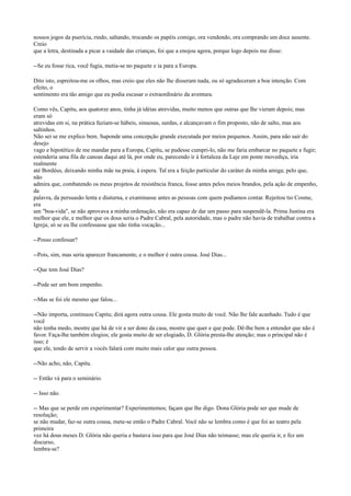 nossos jogos da puerícia, rindo, saltando, trocando os papéis comigo, ora vendendo, ora comprando um doce ausente.
Creio
que a letra, destinada a picar a vaidade das crianças, foi que a enojou agora, porque logo depois me disse:
--Se eu fosse rica, você fugia, metia-se no paquete e ia para a Europa.
Dito isto, espreitou-me os olhos, mas creio que eles não lhe disseram nada, ou só agradeceram a boa intenção. Com
efeito, o
sentimento era tão amigo que eu podia escusar o extraordinário da aventura.
Como vês, Capitu, aos quatorze anos, tinha já idéias atrevidas, muito menos que outras que lhe vieram depois; mas
eram só
atrevidas em si, na prática faziam-se hábeis, sinuosas, surdas, e alcançavam o fim proposto, não de salto, mas aos
saltinhos.
Não sei se me explico bem. Suponde uma concepção grande executada por meios pequenos. Assim, para não sair do
desejo
vago e hipotético de me mandar para a Europa, Capitu, se pudesse cumpri-lo, não me faria embarcar no paquete e fugir;
estenderia uma fila de canoas daqui até lá, por onde eu, parecendo ir à fortaleza da Laje em ponte movediça, iria
realmente
até Bordéus, deixando minha mãe na praia, à espera. Tal era a feição particular do caráter da minha amiga; pelo que,
não
admira que, combatendo os meus projetos de resistência franca, fosse antes pelos meios brandos, pela ação de empenho,
da
palavra, da persuasão lenta e diuturna, e examinasse antes as pessoas com quem podíamos contar. Rejeitou tio Cosme,
era
um "boa-vida", se não aprovava a minha ordenação, não era capaz de dar um passo para suspendê-la. Prima Justina era
melhor que ele, e melhor que os dous seria o Padre Cabral, pela autoridade, mas o padre não havia de trabalhar contra a
Igreja; só se eu lhe confessasse que não tinha vocação...
--Posso confessar?
--Pois, sim, mas seria aparecer francamente, e o melhor é outra cousa. José Dias...
--Que tem José Dias?
--Pode ser um bom empenho.
--Mas se foi ele mesmo que falou...
--Não importa, continuou Capitu; dirá agora outra cousa. Ele gosta muito de você. Não lhe fale acanhado. Tudo é que
você
não tenha medo, mostre que há de vir a ser dono da casa, mostre que quer e que pode. Dê-lhe bem a entender que não é
favor. Faça-lhe também elogios; ele gosta muito de ser elogiado, D. Glória presta-lhe atenção; mas o principal não é
isso; é
que ele, tendo de servir a vocês falará com muito mais calor que outra pessoa.
--Não acho, não, Capitu.
-- Então vá para o seminário.
-- Isso não.
-- Mas que se perde em experimentar? Experimentemos; façam que lhe digo. Dona Glória pode ser que mude de
resolução;
se não mudar, faz-se outra cousa, mete-se então o Padre Cabral. Você não se lembra como é que foi ao teatro pela
primeira
vez há dous meses D. Glória não queria e bastava isso para que José Dias não teimasse; mas ele queria ir, e fez um
discurso,
lembra-se?

 