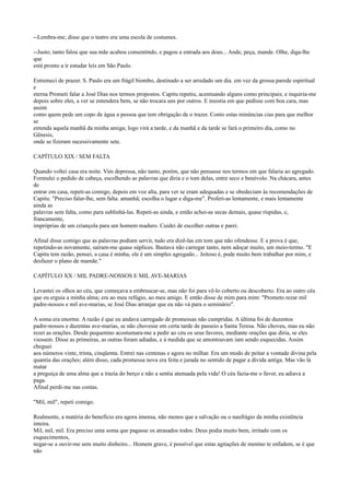 --Lembra-me; disse que o teatro era uma escola de costumes.
--Justo; tanto falou que sua mãe acabou consentindo, e pagou a entrada aos dous... Ande, peça, mande. Olhe, diga-lhe
que
está pronto a ir estudar leis em São Paulo.
Estremeci de prazer. S. Paulo era um frágil biombo, destinado a ser arredado um dia. em vez da grossa parede espiritual
e
eterna Prometi falar a José Dias nos termos propostos. Capitu repetiu, acentuando alguns como principais; e inquiria-me
depois sobre eles, a ver se entendera bem, se não trocara uns por outros. E insistia em que pedisse com boa cara, mas
assim
como quem pede um copo de água a pessoa que tem obrigação de o trazer. Conto estas minúncias cias para que melhor
se
entenda aquela manhã da minha amiga; logo virá a tarde, e da manhã e da tarde se fará o primeiro dia, como no
Gênesis,
onde se fizeram sucessivamente sete.
CAPÍTULO XIX / SEM FALTA
Quando voltei casa era noite. Vim depressa, não tanto, porém, que não pensasse nos termos em que falaria ao agregado.
Formulei o pedido de cabeça, escolhendo as palavras que diria e o tom delas, entre seco e benévolo. Na chácara, antes
de
entrar em casa, repeti-as comigo, depois em voz alta, para ver se eram adequadas e se obedeciam às recomendações de
Capitu: "Preciso falar-lhe, sem falta. amanhã; escolha o lugar e diga-me". Proferi-as lentamente, e mais lentamente
ainda as
palavras sem falta, como para sublinhá-las. Repeti-as ainda, e então achei-as secas demais, quase ríspidas, e,
francamente,
impróprias de um criançola para um homem maduro. Cuidei de escolher outras e parei.
Afinal disse comigo que as palavras podiam servir, tudo era dizê-las em tom que não ofendesse. E a prova é que,
repetindo-as novamente, saíram-me quase súplices. Bastava não carregar tanto, nem adoçar muito, um meio-termo. "E
Capitu tem razão, pensei, a casa é minha, ele é um simples agregado... Jeitoso é, pode muito bem trabalhar por mim, e
desfazer o plano de mamãe."
CAPÍTULO XX / MIL PADRE-NOSSOS E MIL AVE-MARIAS
Levantei os olhos ao céu, que começava a embruscar-se, mas não foi para vê-lo coberto ou descoberto. Era ao outro céu
que eu erguia a minha alma; era ao meu refúgio, ao meu amigo. E então disse de mim para mim: "Prometo rezar mil
padre-nossos e mil ave-marias, se José Dias arranjar que eu não vá para o seminário".
A soma era enorme. A razão é que eu andava carregado de promessas não cumpridas. A última foi de duzentos
padre-nossos e duzentas ave-marias, se não chovesse em certa tarde de passeio a Santa Teresa. Não choveu, mas eu não
rezei as orações. Desde pequenino acostumara-me a pedir ao céu os seus favores, mediante orações que diria, se eles
viessem. Disse as primeiras, as outras foram adiadas, e à medida que se amontoavam iam sendo esquecidas. Assim
cheguei
aos números vinte, trinta, cinqüenta. Entrei nas centenas e agora no milhar. Era um modo de peitar a vontade divina pela
quantia das orações; além disso, cada promessa nova era feita e jurada no sentido de pagar a dívida antiga. Mas vão lá
matar
a preguiça de uma alma que a trazia do berço e não a sentia atenuada pela vida! O céu fazia-me o favor, eu adiava a
paga.
Afinal perdi-me nas contas.
"Mil, mil", repeti comigo.
Realmente, a matéria do benefício era agora imensa, não menos que a salvação ou o naufrágio da minha existência
inteira.
Mil, mil, mil. Era preciso uma soma que pagasse os atrasados todos. Deus podia muito bem, irritado com os
esquecimentos,
negar-se a ouvir-me sem muito dinheiro... Homem grave, é possível que estas agitações de menino te enfadem, se é que
não

 