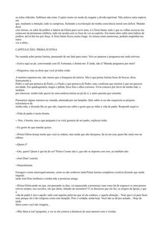 as achas ridículas. Sublimes não eram. Cogitei muito no modo de resgatar a dívida espiritual. Não achava outra espécie
em
que, mediante a intenção, tudo se cumprisse, fechando a escrituração da minha consciência moral sem deficit. Mandar
dizer
cem missas, ou subir de joelhos a ladeira da Glória para ouvir uma, ir à Terra Santa, tudo o que as velhas escravas me
contavam de promessas célebres, tudo me acudia sem se fixar de vez no espírito. Era muito duro subir uma ladeira de
joelhos; devia feri-los por força. A Terra Santa ficava muito longe. As missas eram numerosas, podiam empenhar-me
outra
vez a alma...
CAPÍTULO XXI / PRIMA JUSTINA
Na varanda achei prima Justina, passeando de um lado para outro. Veio ao patamar e perguntou-me onde estivera.
--Estive aqui ao pé, conversando com D. Fortunata, e distraí-me. É tarde, não é? Mamãe perguntou por mim?
--Perguntou, mas eu disse que você já tinha vindo.
A mentira espantou-me, não menos que a franqueza da notícia. Não é que prima Justina fosse de biocos, dizia
francamente a
Pedro o mal que pensava de Paulo, e a Paulo o que pensava de Pedro; mas, confessar que mentira é que me pareceu
novidade. Era quadragenária, magra e pálida, boca fina e olhos curiosos. Vivia conosco por favor de minha mãe, e
também
por interesse; minha mãe queria ter uma senhora íntima ao pé de si, e antes parenta que estranha.
Passeamos alguns minutos na varanda, alumiada por um lampião. Quis saber se eu não esquecera os projetos
eclesiásticos de
minha mãe, e dizendo-lhe eu que não, inquiriu-me sobre o gosto que eu tinha à vida de padre. Respondi esquivo:
--Vida de padre é muito bonita.
-- Sim, é bonita; mas o que pergunto é se você gostaria de ser padre, explicou rindo.
--Eu gosto do que mamãe quiser.
--Prima Glória deseja muito que você se ordene, mas ainda que não desejasse, há cá em casa quem lhe meta isso na
cabeça.
--Quem é?
--Ora, quem! Quem é que há de ser? Primo Cosme não é, que não se importa com isso; eu também não.
--José Dias? concluí.
--Naturalmente.
Enruguei a testa interrogativamente, como se não soubesse nada Prima Justina completou a notícia dizendo que ainda
naquela
tarde José Dias lembrara a minha mãe a promessa antiga.
--Prima Glória pode ser que, em passando os dias, vá esquecendo a promessa; mas como há de esquecer se uma pessoa
estiver sempre, nos ouvidos, zás que darás, falando do seminário? E os discursos que ele faz, os elogios da Igreja, e que
a
vida de padre é isto e aquilo, tudo com aquelas palavras que só ele conhece, e aquela afetação... Note que é só para fazer
mal, porque ele é tão religioso como este lampião. Pois é verdade, ainda hoje. Você não se dê por achado... Hoje de
tarde
falou como você não imagina...
--Mas falou à toa? perguntei, a ver se ela contava a denúncia do meu namoro com a vizinha.

 