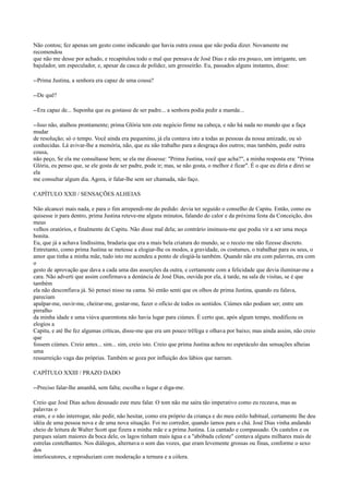 Não contou; fez apenas um gesto como indicando que havia outra cousa que não podia dizer. Novamente me
recomendou
que não me desse por achado, e recapitulou todo o mal que pensava de José Dias e não era pouco, um intrigante, um
bajulador, um especulador, e, apesar da casca de polidez, um grosseirão. Eu, passados alguns instantes, disse:
--Prima Justina, a senhora era capaz de uma cousa?
--De quê?
--Era capaz de... Suponha que eu gostasse de ser padre... a senhora podia pedir a mamãe...
--Isso não, atalhou prontamente; prima Glória tem este negócio firme na cabeça, e não há nada no mundo que a faça
mudar
de resolução; só o tempo. Você ainda era pequenino, já ela contava isto a todas as pessoas da nossa amizade, ou só
conhecidas. Lá avivar-lhe a memória, não, que eu não trabalho para a desgraça dos outros; mas também, pedir outra
cousa,
não peço, Se ela me consultasse bem; se ela me dissesse: "Prima Justina, você que acha?", a minha resposta era: "Prima
Glória, eu penso que, se ele gosta de ser padre, pode ir; mas, se não gosta, o melhor é ficar". É o que eu diria e direi se
ela
me consultar algum dia. Agora, ir falar-lhe sem ser chamada, não faço.
CAPÍTULO XXII / SENSAÇÕES ALHEIAS
Não alcancei mais nada, e para o fim arrependi-me do pedido: devia ter seguido o conselho de Capitu. Então, como eu
quisesse ir para dentro, prima Justina reteve-me alguns minutos, falando do calor e da próxima festa da Conceição, dos
meus
velhos oratórios, e finalmente de Capitu. Não disse mal dela; ao contrário insinuou-me que podia vir a ser uma moça
bonita.
Eu, que já a achava lindíssima, bradaria que era a mais bela criatura do mundo, se o receio me não fizesse discreto.
Entretanto, como prima Justina se metesse a elogiar-lhe os modos, a gravidade, os costumes, o trabalhar para os seus, o
amor que tinha a minha mãe, tudo isto me acendeu a ponto de elogiá-la também. Quando não era com palavras, era com
o
gesto de aprovação que dava a cada uma das asserções da outra, e certamente com a felicidade que devia iluminar-me a
cara. Não adverti que assim confirmava a denúncia de José Dias, ouvida por ela, à tarde, na sala de visitas, se é que
também
ela não desconfiava já. Só pensei nisso na cama. Só então senti que os olhos de prima Justina, quando eu falava,
pareciam
apalpar-me, ouvir-me, cheirar-me, gostar-me, fazer o ofício de todos os sentidos. Ciúmes não podiam ser; entre um
pirralho
da minha idade e uma viúva quarentona não havia lugar para ciúmes. É certo que, após algum tempo, modificou os
elogios a
Capitu, e até lhe fez algumas críticas, disse-me que era um pouco trêfega e olhava por baixo; mas ainda assim, não creio
que
fossem ciúmes. Creio antes... sim... sim, creio isto. Creio que prima Justina achou no espetáculo das sensações alheias
uma
ressurreição vaga das próprias. Também se goza por influição dos lábios que narram.
CAPÍTULO XXIII / PRAZO DADO
--Preciso falar-lhe amanhã, sem falta; escolha o lugar e diga-me.
Creio que José Dias achou desusado este meu falar. O tom não me saíra tão imperativo como eu receava, mas as
palavras o
eram, e o não interrogar, não pedir, não hesitar, como era próprio da criança e do meu estilo habitual, certamente lhe deu
idéia de uma pessoa nova e de uma nova situação. Foi no corredor, quando íamos para o chá. José Dias vinha andando
cheio de leitura de Walter Scott que fizera a minha mãe e a prima Justina. Lia cantado e compassado. Os castelos e os
parques saíam maiores da boca dele, os lagos tinham mais água e a "abóbada celeste" contava alguns milhares mais de
estrelas centelhantes. Nos diálogos, alternava o som das vozes, que eram levemente grossas ou finas, conforme o sexo
dos
interlocutores, e reproduziam com moderação a ternura e a cólera.

 
