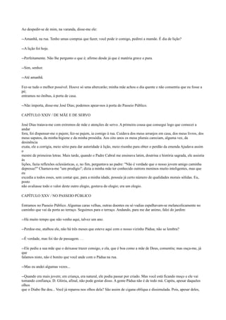 Ao despedir-se de mim, na varanda, disse-me ele:
--Amanhã, na rua. Tenho umas compras que fazer, você pode ir comigo, pedirei a mamãe. É dia de lição?
--A lição foi hoje.
--Perfeitamente. Não lhe pergunto o que é; afirmo desde já que é matéria grave e pura.
--Sim, senhor.
--Até amanhã.
Fez-se tudo o melhor possível. Houve só uma altercarão; minha mãe achou o dia quente e não consentiu que eu fosse a
pé;
entramos no ônibus, à porta de casa.
--Não importa, disse-me José Dias; podemos apear-nos à porta do Passeio Público.
CAPÍTULO XXIV / DE MÃE E DE SERVO
José Dias tratava-me com extremos de mãe e atenções de servo. A primeira cousa que consegui logo que comecei a
andar
fora, foi dispensar-me o pajem; fez-se pajem, ia comigo à rua. Cuidava dos meus arranjos em casa, dos meus livros, dos
meus sapatos, da minha higiene e da minha prosódia. Aos oito anos os meus plurais careciam, alguma vez, da
desinência
exata, ele a corrigia, meio sério para dar autoridade à lição, meio risonho para obter o perdão da emenda Ajudava assim
o
mestre de primeiras letras. Mais tarde, quando o Padre Cabral me ensinava latim, doutrina e história sagrada, ele assistia
às
lições, fazia reflexões eclesiásticas, e, no fim, perguntava ao padre: "Não é verdade que o nosso jovem amigo caminha
depressa?" Chamava-me "um prodígio"; dizia a minha mãe ter conhecido outrora meninos muito inteligentes, mas que
eu
excedia a todos esses, sem contar que, para a minha idade, possuía já certo número de qualidades morais sólidas. Eu,
posto
não avaliasse todo o valor deste outro elogio, gostava do elogio; era um elogio.
CAPÍTULO XXV / NO PASSEIO PÚBLICO
Entramos no Passeio Público. Algumas caras velhas, outras doentes ou só vadias espalhavam-se melancolicamente no
caminho que vai da porta ao terraço. Seguimos para o terraço. Andando, para me dar animo, falei do jardim:
--Há muito tempo que não venho aqui, talvez um ano.
--Perdoe-me, atalhou ele, não há três meses que esteve aqui com o nosso vizinho Pádua; não se lembra?
--É verdade, mas foi tão de passagem. . .
--Ele pediu a sua mãe que o deixasse trazer consigo, e ela, que é boa como a mãe de Deus, consentiu; mas ouça-me, já
que
falamos nisto, não é bonito que você ande com o Pádua na rua.
--Mas eu andei algumas vezes...
--Quando era mais jovem; em criança, era natural, ele podia passar por criado. Mas você está ficando moço e ele vai
tomando confiança. D. Glória, afinal, não pode gostar disso. A gente Pádua não é de todo má. Capitu, apesar daqueles
olhos
que o Diabo lhe deu... Você já reparou nos olhos dela? São assim de cigana oblíqua e dissimulada. Pois, apesar deles,

 