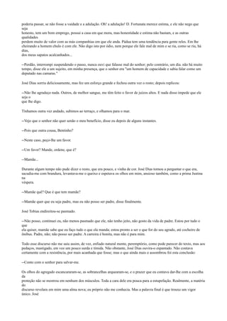 poderia passar, se não fosse a vaidade e a adulação. Oh! a adulação! D. Fortunata merece estima, e ele não nego que
seja
honesto, tem um bom emprego, possui a casa em que mora, mas honestidade e estima não bastam, e as outras
qualidades
perdem muito de valor com as más companhias em que ele anda. Pádua tem uma tendência para gente reles. Em lhe
cheirando a homem chulo é com ele. Não digo isto por ódio, nem porque ele fale mal de mim e se ria, como se riu, há
dias,
dos meus sapatos acalcanhados...
--Perdão, interrompi suspendendo o passo, nunca ouvi que falasse mal do senhor; pelo contrário, um dia. não há muito
tempo, disse ele a um sujeito, em minha presença, que o senhor era "um homem de capacidade e sabia falar como um
deputado nas camaras."
José Dias sorriu deliciosamente, mas fez um esforço grande e fechou outra vez o rosto; depois replicou:
--Não lhe agradeço nada. Outros, de melhor sangue, me têm feito o favor de juízos altos. E nada disso impede que ele
seja o
que lhe digo.
Tínhamos outra vez andado, subimos ao terraço, e olhamos para o mar.
--Vejo que o senhor não quer senão o meu benefício, disse eu depois de alguns instantes.
--Pois que outra cousa, Bentinho?
--Neste caso, peço-lhe um favor.
--Um favor? Mande, ordene, que é?
--Mamãe...
Durante algum tempo não pude dizer o resto, que era pouco, e vinha de cor. José Dias tornou a perguntar o que era,
sacudia-me com brandura, levantava-me o queixo e espetava os olhos em mim, ansioso também, como a prima Justina
na
véspera.
--Mamãe quê? Que é que tem mamãe?
--Mamãe quer que eu seja padre, mas eu não posso ser padre, disse finalmente.
José Tobias endireitou-se pasmado.
--Não posso, continuei eu, não menos pasmado que ele, não tenho jeito, não gosto da vida de padre. Estou por tudo o
que
ela quiser, mamãe sabe que eu faço tudo o que ela manda; estou pronto a ser o que for do seu agrado, até cocheiro de
ônibus. Padre, não; não posso ser padre. A carreira é bonita, mas não é para mim.
Todo esse discurso não me saiu assim, de vez, enfiado natural mente, peremptório, como pode parecer do texto, mas aos
pedaços, mastigado, em voz um pouco surda e tímida. Não obstante, José Dias ouvira-o espantado. Não contava
certamente com a resistência, por mais acanhada que fosse; mas o que ainda mais o assombrou foi esta conclusão:
--Conto com o senhor para salvar-me.
Os olhos do agregado escancararam-se, as sobrancelhas arquearam-se, e o prazer que eu contava dar-lhe com a escolha
da
proteção não se mostrou em nenhum dos músculos. Toda a cara dele era pouca para a estupefação. Realmente, a matéria
do
discurso revelara em mim uma alma nova; eu próprio não me conhecia. Mas a palavra final é que trouxe um vigor
único. José

 