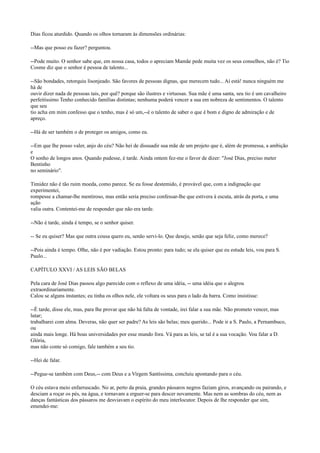 Dias ficou aturdido. Quando os olhos tornaram às dimensões ordinárias:
--Mas que posso eu fazer? perguntou.
--Pode muito. O senhor sabe que, em nossa casa, todos o apreciam Mamãe pede muita vez os seus conselhos, não é? Tio
Cosme diz que o senhor é pessoa de talento...
--São bondades, retorquiu lisonjeado. São favores de pessoas dignas, que merecem tudo... Aí está! nunca ninguém me
há de
ouvir dizer nada de pessoas tais, por quê? porque são ilustres e virtuosas. Sua mãe é uma santa, seu tio é um cavalheiro
perfeitíssimo Tenho conhecido famílias distintas; nenhuma poderá vencer a sua em nobreza de sentimentos. O talento
que seu
tio acha em mim confesso que o tenho, mas é só um,--é o talento de saber o que é bom e digno de admiração e de
apreço.
--Há de ser também o de proteger os amigos, como eu.
--Em que lhe posso valer, anjo do céu? Não hei de dissuadir sua mãe de um projeto que é, além de promessa, a ambição
e
O sonho de longos anos. Quando pudesse, é tarde. Ainda ontem fez-me o favor de dizer: "José Dias, preciso meter
Bentinho
no seminário".
Timidez não é tão ruim moeda, como parece. Se eu fosse destemido, é provável que, com a indignação que
experimentei,
rompesse a chamar-lhe mentiroso, mas então seria preciso confessar-lhe que estivera à escuta, atrás da porta, e uma
ação
valia outra. Contentei-me de responder que não era tarde.
--Não é tarde, ainda é tempo, se o senhor quiser.
-- Se eu quiser? Mas que outra cousa quero eu, senão servi-lo. Que desejo, senão que seja feliz, como merece?
--Pois ainda é tempo. Olhe, não é por vadiação. Estou pronto: para tudo; se ela quiser que eu estude leis, vou para S.
Paulo...
CAPÍTULO XXVI / AS LEIS SÃO BELAS
Pela cara de José Dias passou algo parecido com o reflexo de uma idéia, -- uma idéia que o alegrou
extraordinariamente.
Calou se alguns instantes; eu tinha os olhos nele, ele voltara os seus para o lado da barra. Como insistisse:
--É tarde, disse ele, mas, para lhe provar que não há falta de vontade, irei falar a sua mãe. Não prometo vencer, mas
lutar;
trabalharei com alma. Deveras, não quer ser padre? As leis são belas; meu querido... Pode ir a S. Paulo, a Pernambuco,
ou
ainda mais longe. Há boas universidades por esse mundo fora. Vá para as leis, se tal é a sua vocação. Vou falar a D.
Glória,
mas não conte só comigo, fale também a seu tio.
--Hei de falar.
--Pegue-se também com Deus,-- com Deus e a Virgem Santíssima, concluiu apontando para o céu.
O céu estava meio enfarruscado. No ar, perto da praia, grandes pássaros negros faziam giros, avançando ou pairando, e
desciam a roçar os pés, na água, e tornavam a erguer-se para descer novamente. Mas nem as sombras do céu, nem as
danças fantásticas dos pássaros me desviavam o espírito do meu interlocutor. Depois de lhe responder que sim,
emendei-me:

 