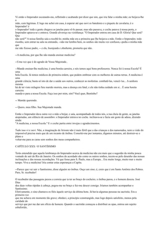 Vi então o Imperador escutando-me, refletindo e acabando por dizer que sim, que iria falar a minha mãe; eu beijava-lhe
a
mão, com lágrimas. E logo me achei em casa, à esperar até que ouvi os batedores e o piquete de cavalaria; é o
Imperador! é
o Imperador! toda a gente chegava as janelas para vê-lo passar, mas não passava, o coche parava à nossa porta, o
Imperador apeava-se e entrava. Grande alvoroço na vizinhança: "O Imperador entrou em casa de D. Glória! Que será?
Que
não será?" A nossa família saía a recebê-lo; minha mãe era a primeira que lhe beijava a mão. Então o Imperador, todo
risonho, sem entrar na sala ou entrando, --não me lembra bem, os sonhos são muita vez confusos,--pedia a minha mãe
que
me não fizesse padre, -- e ela, lisonjeada e obediente, prometia que não.
--A medicina, por que lhe não manda ensinar medicina?
--Uma vez que é do agrado de Vossa Majestade..
--Mande ensinar-lhe medicina; é uma bonita carreira, e nós temos aqui bons professores. Nunca foi à nossa Escola? É
uma
bela Escola. Já temos médicos de primeira ordem, que podem ombrear com os melhores de outras terras. A medicina é
uma
grande ciência; basta só isto de dar a saúde aos outros, conhecer as moléstias. combatê-las, vencê-1as... A senhora
mesma
há de ter visto milagres Seu marido morreu, mas a doença era fatal, e ele não tinha cuidado em si... É uma bonita
carreira:
mande-o para a nossa Escola. Faça isso por mim, sim? Você quer, Bentinho?
-- Mamãe querendo.
-- Quero, meu filho. Sua Majestade manda.
Então o Imperador dava outra vez a mão a beijar, e saía, acompanhado de todos nós, a rua cheia de gente, as janelas
atopetadas, um silêncio de assombro: o Imperador entrava no coche. inclinava-se e fazia um gesto de adeus, dizendo
ainda:
"A medicina, a nossa Escola." E o coche partia entre invejas e agradecimentos.
Tudo isso vi e ouvi. Não, a imaginação de Ariosto não é mais fértil que a das crianças e dos namorados, nem a visão do
impossível precisa mais que de um recanto de ônibus. Consolei-me por instantes, digamos minutos, até destruir-se o
plano e
voltar-me para as caras sem sonhos dos meus companheiros.
CAPÍTULO XXX / O SANTÍSSlMO
Terás entendido que aquela lembrança do Imperador acerca da medicina não era mais que a sugestão da minha pouca
vontade de sair do Rio de Janeiro. Os sonhos do acordado são como os outros sonhos, tecem-se pelo desenho das nossas
inclinações e das nossas recordações. Vá que fosse para S. Paulo, mas a Europa... Era muito longe, muito mar e muito
tempo. Viva a medicina! Iria contar estas esperanças a Capitu.
--Parece que vai sair o Santíssimo, disse alguém no ônibus. Ouço um sino; é, creio que é em Santo Antônio dos Pobres.
Pare, Sr. recebedor!
O recebedor das passagens puxou a correia que ia ter ao braço do cocheiro, o ônibus parou, e o homem desceu. José
Dias
deu duas voltas rápidas à cabeça, pegou-me no braço e fez-me descer consigo. Iríamos também acompanhar o
Santíssimo.
Efetivamente, o sino chamava os fiéis àquele serviço da última hora. Já havia algumas pessoas na sacristia. Era a
primeira vez
que me achava em momento tão grave; obedeci, a princípio constrangido, mas logo depois satisfeito, menos pela
caridade do
serviço que por me dar um ofício de homem. Quando o sacristão começou a distribuir as opas, entrou um sujeito
esbaforido,

 