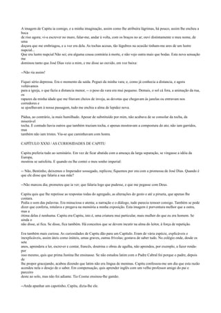 A imagem de Capitu ia comigo, e a minha imaginação, assim como lhe atribuíra lágrimas, há pouco, assim lhe encheu a
boca
de riso agora; vi-a escrever no muro, falar-me, andar à volta, com os braços no ar; ouvi distintamente o meu nome, de
uma
doçura que me embriagou, e a voz era dela. As tochas acesas, tão lúgubres na ocasião tinham-me ares de um lustre
nupcial...
Que era lustre nupcial Não sei; era alguma cousa contrária à morte, e não vejo outra mais que bodas. Esta nova sensação
me
dominou tanto que José Dias veio a mim, e me disse ao ouvido, em voz baixa:
--Não ria assim!
Fiquei sério depressa. Era o momento da saída. Peguei da minha vara; e, como já conhecia a distancia, e agora
voltávamos
para a igreja, o que fazia a distancia menor, -- o peso da vara era mui pequeno. Demais, o sol cá fora, a animação da rua,
os
rapazes da minha idade que me fitavam cheios de inveja, as devotas que chegavam às janelas ou entravam nos
corredores e
se ajoelhavam à nossa passagem, tudo me enchia a alma de lepidez nova.
Pádua, ao contrário, ia mais humilhado. Apesar de substituído por mim, não acabava de se consolar da tocha, da
miserável
tocha. E contudo havia outros que também traziam tocha, e apenas mostravam a compostura do ato; não iam garridos,
mas
também não iam tristes. Via-se que caminhavam com honra.
CAPÍTULO XXXI / AS CURIOSIDADES DE CAPITU
Capitu preferia tudo ao seminário. Em vez de ficar abatida com a ameaça da larga separação, se vingasse a idéia da
Europa,
mostrou se satisfeita. E quando eu lhe contei o meu sonho imperial:
-- Não, Bentinho, deixemos o Imperador sossegado, replicou; fiquemos por ora com a promessa de José Dias. Quando é
que ele disse que falaria a sua mãe?
--Não marcou dia; prometeu que ia ver; que falaria logo que pudesse, e que me pegasse com Deus.
Capitu quis que lhe repetisse as respostas todas do agregado, as alterações do gesto e até a pirueta, que apenas lhe
contara.
Pedia o som das palavras. Era minuciosa e atenta; a narração e o diálogo, tudo parecia remoer consigo. Também se pode
dizer que conferia, rotulava e pregava na memória a minha exposição. Esta imagem é porventura melhor que a outra,
mas a
ótima delas é nenhuma. Capitu era Capitu, isto é, uma criatura mui particular, mais mulher do que eu era homem. Se
ainda o
não disse, aí fica. Se disse, fica também. Há conceitos que se devem incutir na alma do leitor, à força de repetição.
Era também mais curiosa. As curiosidades de Capitu dão para um Capítulo. Eram de vária espécie, explicáveis e
inexplicáveis, assim úteis como inúteis, umas graves, outras frívolas; gostava de saber tudo. No colégio onde, desde os
sete
anos, aprendera a ler, escrever e contar, francês, doutrina e obras de agulha, não aprendeu, por exemplo, a fazer rendapor
isso mesmo, quis que prima Justina lhe ensinasse. Se não estudou latim com o Padre Cabral foi porque o padre, depois
de
lhe propor gracejando, acabou dizendo que latim não era língua de meninas. Capitu confessou-me um dia que esta razão
acendeu nela o desejo de o saber. Em compensação, quis aprender inglês com um velho professor amigo do pai e
parceiro
deste ao solo, mas não foi adiante. Tio Cosme ensinou-lhe gamão.
--Anda apanhar um capotinho, Capitu, dizia-lhe ele.

 