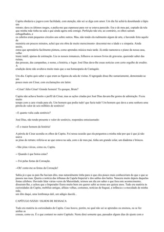 Capitu obedecia e jogava com facilidade, com atenção, não sei se diga com amor. Um dia fui achá-la desenhando a lápis
um
retrato; dava os últimos rasgos, e pediu-me que esperasse para ver se estava parecido. Era o de meu pai, copiado da tela
que minha mãe tinha na sala e que ainda agora está comigo. Perfeição não era; ao contrário, os olhos saíram
esbugalhados, e
os cabelos eram pequenos círculos uns sobre outros. Mas, não tendo ela rudimento algum de arte, e havendo feito aquilo
de
memória em poucos minutos, achei que era obra de muito merecimento- descontai-me a idade e a simpatia. Ainda
assim,
estou que aprenderia facilmente pintura, como aprendeu música mais tarde. Já então namorava o piano da nossa casa,
velho
traste inútil, apenas de estimação. Lia os nossos romances, folheava os nossos livros de gravuras, querendo saber das
ruínas,
das pessoas, das campanhas, o nome, a história, o lugar. José Dias dava-lhe essas notícias com certo orgulho de erudito.
A
erudição deste não avultava muito mais que a sua homeopatia de Cantagalo.
Um dia. Capitu quis saber o que eram as figuras da sala de visitas. O agregado disse-lho sumariamente, demorando-se
um
pouco mais em César, com exclamações em latim:
--César! Júlio César! Grande homem! Tu quoque, Brute?
Capitu não achava bonito o perfil de César, mas as ações citadas por José Dias davam-lhe gestos de admiração. Ficou
muito
tempo com a cara virada para ele. Um homem que podia tudo! que fazia tudo! Um homem que dava a uma senhora uma
pérola do valor de seis milhões de sestércio!
--E quanto valia cada sestércio?
José Dias, não tendo presente o valor do sestércio, respondeu entusiasmado:
--É o maior homem da história!
A pérola de César acendia os olhos de Capitu. Foi nessa ocasião que ela perguntou a minha mãe por que é que já não
usava
as jóias do retrato; referia-se ao que estava na sala, com o de meu pai, tinha um grande colar, um diadema e brincos.
--São jóias viúvas, como eu, Capitu.
-- Quando é que botou estas?
-- Foi pelas festas da Coroação.
--Oh! conte-me as festas da Coroação!
Sabia já o que os pais lhe haviam dito, mas naturalmente tinha para si que eles pouco mais conheceriam do que o que se
passou nas ruas. Queria a notícia das tribunas da Capela Imperial e dos salões dos bailes. Nascera muito depois daquelas
festas célebres. Ouvindo falar várias vezes da Maioridade, teimou um dia em saber o que fora este acontecimento;
disseram-lho, e achou que o Imperador fizera muito bem em querer subir ao trono aos quinze anos. Tudo era matéria às
curiosidades de Capitu, mobílias antigas, alfaias velhas, costumes, notícias de Itaguaí, a infância e a mocidade de minha
mãe,
um dito daqui, uma lembrança dali, um adágio dacolá...
CAPÍTULO XXXII / OLHOS DE RESSACA
Tudo era matéria às curiosidades de Capitu. Caso houve, porém, no qual não sei se aprendeu ou ensinou, ou se fez
ambas as
cousas, como eu. É o que contarei no outro Capítulo. Neste direi somente que, passados alguns dias do ajuste com o

 