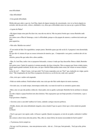 uma dificuldade.
--Que dificuldade?
--Uma grande dificuldade.
Minha mãe quis saber o que era. José Dias, depois de alguns instantes de concentração, veio ver se havia alguém no
corredor; não deu por mim, voltou e, abafando a voz, disse que a dificuldade estava na casa ao pé, a gente do Pádua.
--A gente do Pádua?
--Há algum tempo estou para lhe dizer isto, mas não me atrevia. Não me parece bonito que o nosso Bentinho ande
metido
nos cantos com a filha do Tartaruga, e esta é a dificuldade, porque se eles pegam de namoro, a senhora terá muito que
lutar
para separá-los.
--Não acho. Metidos nos cantos?
--É um modo de falar. Em segredinhos, sempre juntos. Bentinho quase que não sai de lá. A pequena é uma desmiolada;
o pai
faz que não vê; tomara ele que as cousas corressem de maneira, que... Compreendo o seu gesto; a senhora não crê em
tais
cálculos, parece-lhe que todos têm a alma candida...
--Mas, Sr. José Dias, tenho visto os pequenos brincando, e nunca vi nada que faça desconfiar. Basta a idade; Bentinho
mal
tem quinze anos. Capitu fez quatorze à semana passada; são dous criançolas. Não se esqueça que foram criados juntos,
desde aquela grande enchente, há dez anos, em que a família Pádua perdeu tanta cousa; daí vieram as nossas relações.
Pois
eu hei de crer?. . . Mano Cosme, você que acha? Tio Cosme respondeu com um "Ora!" que, traduzido em vulgar, queria
dizer: "São imaginações do José Dias os pequenos divertem-se, eu divirto-me; onde está o gamão?"
--Sim, creio que o senhor está enganado.
--Pode ser minha senhora. Oxalá tenham razão; mas creia que não falei senão depois de muito examinar...
--Em todo caso, vai sendo tempo, interrompeu minha mãe; vou tratar de metê-lo no seminário quanto antes.
--Bem, uma vez que não perdeu a idéia de o fazer padre, tem-se ganho o principal. Bentinho há de satisfazer os desejos
de
sua mãe e depois a igreja brasileira tem altos destinos. Não esqueçamos que um bispo presidiu a Constituinte, e que o
Padre
Feijó governou o Império...
-- Governo como a cara dele! atalhou tio Cosme, cedendo a antigos rancores políticos.
--Perdão, doutor, não estou defendendo ninguém, estou citando O que eu quero é dizer que o clero ainda tem grande
papel
no Brasil.
--Você o que quer é um capote; ande, vá buscar o gamão. Quanto ao pequeno, se tem de ser padre, realmente é melhor
que
não comece a dizer missa atrás das portas. Mas, olhe cá, mana Glória, há mesmo necessidade de fazê-lo padre?
-- É promessa, há de cumprir-se.
--Sei que você fez promessa... mas uma promessa assim... não sei... Creio que, bem pensado... Você que acha, prima
Justina?

 