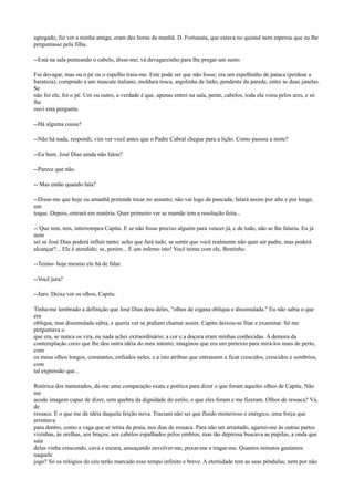 agregado, fui ver a minha amiga; eram dez horas da manhã. D. Fortunata, que estava no quintal nem esperou que eu lhe
perguntasse pela filha.
--Está na sala penteando o cabelo, disse-me; vá devagarzinho para lhe pregar um susto.
Fui devagar, mas ou o pé ou o espelho traiu-me. Este pode ser que não fosse; era um espelhinho de pataca (perdoai a
barateza), comprado a um mascate italiano, moldura tosca, argolinha de latão, pendente da parede, entre as duas janelas.
Se
não foi ele, foi o pé. Um ou outro, a verdade é que, apenas entrei na sala, pente, cabelos, toda ela voou pelos ares, e só
lhe
ouvi esta pergunta:
--Há alguma cousa?
--Não há nada, respondi; vim ver você antes que o Padre Cabral chegue para a lição. Como passou a noite?
--Eu bem. José Dias ainda não falou?
--Parece que não.
-- Mas então quando fala?
--Disse-me que hoje ou amanhã pretende tocar no assunto; não vai logo de pancada, falará assim por alto e por longe,
um
toque. Depois, entrará em matéria. Quer primeiro ver se mamãe tem a resolução feita...
-- Que tem, tem, interrompeu Capitu. E se não fosse preciso alguém para vencer já, e de todo, não se lhe falaria. Eu já
nem
sei se José Dias poderá influir tanto; acho que fará tudo, se sentir que você realmente não quer ser padre, mas poderá
alcançar?... Ele é atendido; se, porém... É um inferno isto! Você teime com ele, Bentinho.
--Teimo- hoje mesmo ele há de falar.
--Você jura?
--Juro. Deixe ver os olhos, Capitu.
Tinha-me lembrado a definição que José Dias dera deles, "olhos de cigana oblíqua e dissimulada." Eu não sabia o que
era
obliqua, mas dissimulada sabia, e queria ver se podiam chamar assim. Capitu deixou-se fitar e examinar. Só me
perguntava o
que era, se nunca os vira, eu nada achei extraordinário; a cor e a doçura eram minhas conhecidas. A demora da
contemplação creio que lhe deu outra idéia do meu intento; imaginou que era um pretexto para mirá-los mais de perto,
com
os meus olhos longos, constantes, enfiados neles, e a isto atribuo que entrassem a ficar crescidos, crescidos e sombrios,
com
tal expressão que...
Retórica dos namorados, dá-me uma comparação exata e poética para dizer o que foram aqueles olhos de Capitu. Não
me
acode imagem capaz de dizer, sem quebra da dignidade do estilo, o que eles foram e me fizeram. Olhos de ressaca? Vá,
de
ressaca. É o que me dá idéia daquela feição nova. Traziam não sei que fluido misterioso e enérgico, uma força que
arrastava
para dentro, como a vaga que se retira da praia, nos dias de ressaca. Para não ser arrastado, agarrei-me às outras partes
vizinhas, às orelhas, aos braços, aos cabelos espalhados pelos ombros, mas tão depressa buscava as pupilas, a onda que
saía
delas vinha crescendo, cava e escura, ameaçando envolver-me, puxar-me e tragar-me. Quantos minutos gastamos
naquele
jogo? Só os relógios do céu terão marcado esse tempo infinito e breve. A eternidade tem as suas pêndulas; nem por não

 