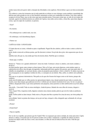 acabar nunca deixa de querer saber a duração das felicidades e dos suplícios. Há de dobrar o gozo aos bem-aventurados
do
céu conhecer a soma dos tormentos que já terão padecido no inferno os seus inimigos; assim também a quantidade das
delícias que terão gozado no céu os seus desafetos aumentará as dores aos condenados do inferno. Este outro suplício
escapou ao divino Dane; mas eu não estou aqui para emendar poetas. Estou para contar que, ao cabo de um tempo não
marcado, agarrei-me definitivamente aos cabelos de Capitou, mas então com as mãos, e disse-lhe,--para dizer alguma
cousa,--que era capaz de os pentear, se quisesse.
--Você?
--Eu mesmo.
--Vai embaraçar-me o cabelo todo, isso sim.
--Se embaraçar, você desembaraça depois.
--Vamos ver.
CAPÍTULO XIXI / O PENTEADO
E Capitu deu-me as costas, voltando-se para o espelhando. Peguei-lhe dos cabelos, colhi-os todos e entrei a alisá-los
com o
pente, desde a testa até as últimas pontas, que lhe desciam à cintura. Em pé não dava jeito: não esquecestes que ela era
um
nadinha mais alta que eu, mas ainda que fosse da mesma altura. Pedi-lhe que se sentasse.
--Senta aqui, é melhor.
Sentou-se. "Vamos ver o grande cabeleireiro", disse-me rindo. Continuei a alisar os cabelos, com muito cuidado, e
dividi-os
em duas porções iguais, para compor as duas tranças. Não as fiz logo, nem assim depressa, como podem supor os
cabeleireiros de ofício, mas devagar, devagarinho, saboreando pelo tacto aqueles fios grossos, que eram parte dela. O
trabalho era atrapalhado, às vezes por desazo, outras de propósito para desfazer o feito e refazê-lo. Os dedos roçavam na
nuca da pequena ou nas espáduas vestidas de chita, e a sensação era um deleite. Mas, enfim, os cabelos iam acabando,
por
mais que eu os quisesse intermináveis. Não pedi ao céu que eles fossem tão longos como os da Aurora, porque não
conhecia
ainda esta divindade que os velhos poetas me apresentaram depois; mas, desejei penteá-los por todos os séculos dos
séculos, tecer duas tranças que pudessem envolver o infinito por um número inominável de vezes. Se isto vos parecer
enfático, desgraçado leitor, é que nunca penteastes uma pequena, nunca pusestes as mãos adolescentes na jovem cabeça
de
uma ninfa... Uma ninfa! Todo eu estou mitológico. Ainda há pouco, falando dos seus olhos de ressaca, cheguei a
escrever
Tétis; risquei Tétis, risquemos ninfa, digamos somente uma criatura amada, palavra que envolve todas as potências
cristãs e
pagãs. Enfim acabei as duas tranças. Onde estava a fita para atar-lhes as pontas Em cima da mesa, um triste pedaço de
fita
enxovalhada. Juntei as pontas das tranças, uni-as por um laço, retoquei a obra, alargando aqui, achatando ali, até que
exclamei:
--Pronto!
--Estará bom?
--Veja no espelho.
Em vez de ir ao espelho, que pensais que fez Capitu? Não vos esqueçais que estava sentada, de costas para mim. Capitu
derreou a cabeça, a tal ponto que me foi preciso acudir com as mãos e ampará-la; o espaldar da cadeira era baixo.
Inclinei-me depois sobre ela rosto a rosto, mas trocados, os olhos de uma na linha da boca do outro. Pedi-lhe que
levantasse

 