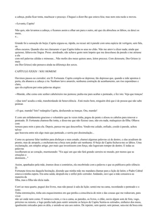 a cabeça, podia ficar tonta, machucar o pescoço. Cheguei a dizer-lhe que estava feia; mas nem esta razão a moveu.
--Levanta, Capitu!
Não quis, não levantou a cabeça, e ficamos assim a olhar um para o outro, até que ela abrochou os lábios, eu desci os
meus,
e...
Grande foi a sensação do beijo; Capitu ergueu-se, rápida, eu recuei até à parede com uma espécie de vertigem, sem fala,
os
olhos escuros. Quando eles me clarearam vi que Capitu tinha os seus no chão. Não me atrevi a dizer nada; ainda que
quisesse, faltava-me língua. Preso. atordoado, não achava gesto nem ímpeto que me descolasse da parede e me atirasse
a ela
com mil palavras cálidas e mimosas... Não mofes dos meus quinze anos, leitor precoce. Com dezessete, Des Grieux (e
mais
era Des Grieux) não pensava ainda na diferença dos sexos.
CAPÍTULO XXXIV / SOU HOMEM!
Ouvimos passos no corredor; era D. Fortunata. Capitu compôs-se depressa, tão depressa que, quando a mãe apontou à
porta, ela abanava a cabeça e ria. Nenhum laivo amarelo, nenhuma contração de acanhamento, um riso espontâneo e
claro,
que ela explicou por estas palavras alegres:
--Mamãe, olhe como este senhor cabeleireiro me penteou; pediu-me para acabar o penteado, e fez isto. Veja que tranças!
--Que tem? acudiu a mãe, transbordando de benevolência . Está muito bem, ninguém dirá que é de pessoa que não sabe
pentear.
--O que, mamãe? Isto? redargüiu Capitu, desfazendo as tranças. Ora, mamãe!
E com um enfadamento gracioso e voluntário que às vezes tinha, pegou do pente e alisou os cabelos para renovar o
penteado. D. Fortunata chamou-lhe tonta, e disse-me que não fizesse caso, não era nada, maluquices da filha. Olhava
com
ternura para mim e para ela. Depois, parece-me que desconfiou. Vendo-me calado, enfiado, cosido à parede, achou
talvez
que houvera entre nós algo mais que penteado, e sorriu por dissimulação...
Como eu quisesse falar também para disfarçar o meu estado, chamei algumas palavras cá de dentro, e elas acudiram de
pronto, mas de atropelo, e encheram-me a boca sem poder sair nenhuma. O beijo de Capitu fechava-me os lábios. Uma
exclamação, um simples artigo, por mais que investissem com força, não logravam romper de dentro. E todas as
palavras
recolheram-se ao coração, murmurando: "Eis aqui um que não fará grande carreira no mundo, por menos que as
emoções o
dominem..."
Assim, apanhados pela mãe, éramos dous e contrários, ela encobrindo com a palavra o que eu publicava pelo silêncio.
D.
Fortunata tirou-me daquela hesitação, dizendo que minha mãe me mandara chamar para a lição de latim; o Padre Cabral
estava à minha espera. Era uma saída; despedi-me e enfiei pelo corredor. Andando, ouvi que a mãe censurava as
maneira da
filha, mas a filha não dizia nada.
Corri ao meu quarto, peguei dos livros, mas não passei à sala da lição; sentei-me na cama, recordando o penteado e o
resto.
Tinha estremeções, tinha uns esquecimentos em que perdia a consciência de mim e das cousas que me rodeavam, para
viver
não sei onde nem como. E tornava a mim, e via a cama, as paredes, os livros, o chão, ouvia algum som de fora, vago,
próximo ou remoto, e logo perdia tudo para sentir somente os beiços de Capitu Sentia-os estirados, embaixo dos meus,
igualmente esticados para os dela, e unindo-se uns aos outros. De repente, sem querer, sem pensar, saiu-me da boca esta

 