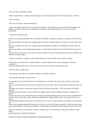 --Sim, tem razão; protonotário Cabral.
--Mas, Sr. protonotário, -- acudiu prima Justina para se ir acostumando ao uso do título,--isto o obriga a ir a Roma?
--Não, D. Justina.
--Não, são só as honras, observou minha mãe.
--Agora, não impede,--disse Cabral, que continuava a refletir, --não impede que nos casos de maior formalidade, atos
públicos, cartas de cerimônia, etc; se empregue o título inteiro: protonotário apostólico. No uso comum, basta
protonotário.
--Justamente, assentiram todos.
José Dias, que entrou pouco depois de mim, aplaudia a distinção, e recordou, a propósito, os primeiros atos políticos de
Pio
IX, grandes esperanças da Itália; mas ninguém pegou do assunto; o principal da hora e do lugar era o meu velho mestre
de
latim. Eu, voltando a mim do receio, entendi que devia cumprimentá-lo também, e este aplauso não lhe foi menos ao
coração
que os outros. Bateu-me na bochecha paternalmente, e acabou dando-me férias. Era muita felicidade para uma só hora.
Um
beijo e férias! Creio que o meu rosto disse isto mesmo, porque tio Cosme, sacudindo a barriga, chamou-me peralta; mas
José Dias corrigiu a alegria:
--Não tem que festejar a vadiação; o latim sempre lhe há de ser preciso, ainda que não venha a ser padre.
Conheci aqui o meu homem. Era a primeira palavra, a semente lançada à terra, assim de passagem, como para
acostumar os
ouvidos da família. Minha mãe sorriu para mim, cheia de amor e de tristeza, mas respondeu logo:
--Há de ser padre, e padre bonito.
--Não esqueça, mana Glória, e protonotário também. Protonotário apostólico.
--O protonotário Santiago, acentuou Cabral.
Se a intenção do meu mestre de latim era ir acostumando ao uso do título com o nome, não sei bem; o que sei é que
quando
ouvi o meu nome ligado a tal título, deu-me vontade de dizer um desaforo. Mas a vontade aqui foi antes uma idéia, uma
idéia
sem língua, que se deixou ficar quieta e muda, tal como daí a pouco outras idéias... Aliás essas pedem um Capítulo
especial.
Rematemos este dizendo que o mestre de latim falou algum tempo da minha ordenação eclesiástica, ainda que sem
grande
interesse. Ele buscava um assunto alheio para se mostrar esquecido da própria glória, mas era esta que o deslumbrava na
ocasião. Era um velho magro, sereno, dotado de qualidades boas. Alguns defeitos tinha; o mais excelso deles era ser
guloso,
não propriamente glutão; comia pouco, mas estimava o fino e o raro, e a nossa cozinha, se era simples, era menos pobre
que
a dele. Assim, quando minha mãe lhe disse que viesse jantar, a fim de se lhe fazer uma saúde, os olhos com que aceitou
seriam de protonotário, mas não eram apostólicos. E para agradar a minha mãe novamente pegou em mim, descrevendo
o
meu futuro eclesiástico, e queria saber se ia para o seminário agora, no ano próximo, e oferecia-se a falar ao "senhor
bispo",
tudo marchetado do "protonotário Santiago."
CAPÍTULO XXXVI / IDÉIA SEM PERNAS E IDÉIA SEM BRAÇOS

 