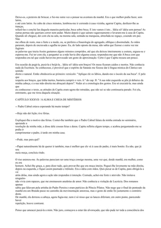 Deixe-os, a pretexto de brincar, e fui-me outra vez a pensar na aventura da manhã. Era o que melhor podia fazer, sem
latim,
e até com latim. Ao cabo de cinco minutos, lembrou-me ir correndo à casa vizinha, agarrar Capitu, desfazer-lhe as
tranças,
refazê-las e concluí Ias daquela maneira particular, boca sobre boca. E isto vamos é isto... Idéia só! idéia sem pernas! As
outras pernas não queriam correr nem andar. Muito depois é que saíram vagarosamente e levaram-me à casa de Capitu.
Quando ali cheguei, dei com ela na sala, na mesma sala, sentada na marquesa, almofada no regaço, cosendo em paz.
Não
me olhou de rosto, mas a furto e a medo, ou, se preferes a fraseologia do agregado, oblíqua e dissimulada. As mãos
pararam, depois de encravada a agulha no pano. Eu, do lado oposto da mesa, não sabia que fizesse e outra vez me
fugiram
as palavras que trazia Assim gastamos alguns minutos compridos, até que ela deixou inteiramente a costura, ergueu-se e
esperou-me. Fui ter com ela, e perguntei se a mãe havia dito alguma cousa; respondeu-me que não A boca com que
respondeu era tal que cuido haver-me provocado um gesto de aproximação. Certo é que Capitu recuou um pouco.
Era ocasião de pegá-la, puxá-la e beijá-la... Idéia só! idéia sem braços! Os meus ficaram caídos e mortos. Não conhecia
nada da Escritura. Se conhecesse, é provável que o espírito de Satanás me fizesse dar à língua mística do Cântico um
sentido
direto e natural. Então obedeceria ao primeiro versículo: "Aplique ele os lábios, dando-me o ósculo da sua boca". E pelo
que
respeita aos braços, que tinha inertes, bastaria cumprir o vers. 6.° do cap. II: "A sua mão esquerda se pôs já debaixo da
minha cabeça, e a sua mão direita me abraçará depois". Vedes aí a cronologia dos gestos. Era só executá-la; mas ainda
que
eu conhecesse o texto, as atitudes de Capitu eram agora tão retraídas, que não sei se não continuaria parado. Foi ela,
entretanto, que me tirou daquela situação.
CAPÍTULO XXXVII / A ALMA E CHEIA DE MISTÉRIOS
-- Padre Cabral estava esperando há muito tempo?
--Hoje não dei lição; tive férias.
Expliquei-lhe o motivo das férias. Contei-lhe também que o Padre Cabral falara da minha entrada no seminário,
apoiando a
resolução de minha mãe, e disse dele cousas feias e duras. Capitu refletiu algum tempo, e acabou perguntando-me se
podia ir
cumprimentar o padre, à tarde em minha casa.
--Pode, mas para quê?
--Papai naturalmente há de querer ir também, mas é melhor que ele vá à casa do padre, é mais bonito. Eu não, que já
sou
meia moça, concluiu rindo.
O riso animou-me. As palavras pareciam ser uma troça consigo mesma, uma vez que, desde manhã, era mulher, como
eu era
homem. Achei-lhe graça, e, para dizer tudo, quis provar-lhe que era moça inteira. Peguei-lhe levemente na mão direita,
depois na esquerda, e fiquei assim pasmado e trêmulo. Era a idéia com mãos. Quis puxar as de Capitu, para obrigá-la a
vir
atrás delas, mas ainda agora a ação não respondeu à intenção. Contudo, achei-me forte e atrevido. Não imitava
ninguémnão vivia com rapazes, que me ensinassem anedotas de amor. Não conhecia a violação de Lucrécia. Dos romanos
apenas
sabia que falavam pela artinha do Padre Pereira e eram patrícios de Pôncio Pilatos. Não nego que o final do penteado da
manhã era um Brande passo no caminho da movimentação amorosa, mas o gesto de então foi justamente o contrário
deste.
De manhã, ela derreou a cabeça, agora fugia-me; nem é só nisso que os lances diferiam; em outro ponto, parecendo
haver
repetição, houve contraste.
Penso que ameacei puxá-la a mim. Não juro, começava a estar tão alvoroçado, que não pude ter toda a consciência dos

 