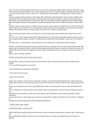 meus atos; mas concluo que sim, porque ela recuou e quis tirar as mãos das minhas; depois, talvez por não poder recuar
mais, colocou um dos pés adiante e o outro atrás, e fugiu com o busto. Foi este gesto que me obrigou a reter-lhe as mãos
com força. O busto afinal cansou e cedeu, mas a cabeça não quis ceder também, e caída para trás, inutilizava todos os
meus
esforços, porque eu já fazia esforços, leitor amigo. Não conhecendo a lição do Cântico, não me acudiu estender a mão
esquerda por baixo da cabeça dela; demais, este gesto supõe um acordo de vontades, e Capitu, que me resistia agora,
aproveitaria o gesto para arrancar-se à outra mão e fugir-me inteiramente. Ficamos naquela luta, sem estrépito, porque
apesar do ataque e da defesa, não perdíamos a cautela necessária para não sermos ouvidos lá de dentro; a alma é cheia
de
mistérios. Agora sei que a puxava; a cabeça continuou a recuar; até que cansou; mas então foi a vez da boca. A boca de
Capitu iniciou um movimento inverso, relativamente à minha, indo para um lado, quando eu a buscava do outro oposto.
Naquele desencontro estivemos, sem que ousasse um pouco mais, e bastaria um pouco mais...
Nisto ouvimos bater à porta e falar no corredor. Era o pai de Capitu, que voltava da repartição um pouco mais cedo,
como
usava às vezes. "Abre, Nanata! Capitu, abre!" Aparentemente era o mesmo lance da manhã, quando a mãe deu conosco,
mas só aparentemente verdade, era outro. Considerai que de manhã tudo estava acabado, e o passo de D. Fortunata foi
um
aviso para que nos compuséssemos. Agora lutávamos com as mãos presas, e nada estava sequer começado.
Ouvimos o ferrolho da porta que dava para o corredor interno era a mãe que abria. Eu, uma vez que confesso tudo, digo
aqui que não tive tempo de soltar as mãos da minha amiga; pensei nisso, cheguei a tentá-lo, mas Capitu, antes que o pai
acabasse de entrar, fez um gesto inesperado, pousou a boca na minha boca, e deu de vontade o que estava a recusar à
força.
Repito, a alma é cheia de mistérios.
CAPÍTULO XXXVIII / QUE SUSTO, MEU DEUS!
Quando Pádua, vindo pelo interior, entrou na sala de visitas, Capitu, em pé, de costas para mim, inclinada sobre a
costura,
como a recolhê-la, perguntava em voz alta:
--Mas, Bentinho, que é protonotário apostólico?
--Ora, vivam! exclamou o pai.
-- Que susto, meu Deus!
Agora é que o lance é o mesmo; mas se conto aqui, tais quais, ou dous lances de há quarenta anos, é para mostrar que
Capitu não se dominava só em presença da mãe, o pai não lhe meteu mais medo No meio de uma situação que me atava
a
língua, usava da palavra com a maior ingenuidade deste mundo. A minha persuasão é que coração não lhe batia mais
nem
menos. Alegou susto, e deu à cara um ar meio enfiado; mas eu, que sabia tudo, vi que era mentira e Fiquei com inveja.
Foi
logo falar ao pai, que apertou a minha mão, e quis saber por que a filha falava em protonotário apostólico. Capitu
repetiu-lhe
o que ouvira de mim, e opinou logo que o pai devia ir cumprimentar o padre em casa dele; ela iria à minha. E coligindo
os
petrechos da costura, enfiou pelo corredor, bradando infantilmente:
-- Mamãe, jantar, papai chegou!
CAPÍTULO XXXIX / A VOCAÇÃO
Padre Cabral estava naquela primeira hora das honras em que as mínimas congratulações valem por odes. Tempo chega
em
que os dignificados recebem os louvores como um tributo usual, cara morta, sem agradecimentos. O alvoroço da
primeira

 