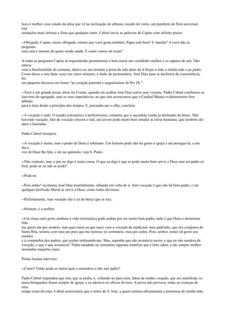 hora é melhor, esse estado da alma que vê na inclinação do arbusto, tocado do vento, um parabém da flora universal,
traz
sensações mais íntimas e finas que qualquer outro. Cabral ouviu as palavras de Capitu com infinito prazer.
--Obrigado, Capitu, muito obrigado; estimo que você goste também. Papai está bom? E mamãe? A você não se
perguntaessa cara é mesmo de quem vende saúde. E como vamos de rezas?
A todas as perguntas Capitu ia respondendo prontamente e bem trazia um vestidinho melhor e os sapatos de sair. Não
entrou
com a familiaridade do costume, deteve-se um instante à porta da sala antes de ir beijar a mão a minha mãe e ao padre.
Como desse a este duas vezes em cinco minutos, o título de protonotário, José Dias para se desforrar da concorrência,
fez
um pequeno discurso em honra "ao coração paternal e augustíssimo de Pio IX."
--Você é um grande prosa, disse tio Cosme, quando ele acabou José Dias sorriu sem vexame. Padre Cabral confirmou os
louvores do agregado, sem os seus superlativos; ao que este acrescentou que o Cardeal Mastai evidentemente fora
talhado
para a tiara desde o princípio dos tempos. E, piscando-me o olho, concluiu:
--A vocação é tudo. O estado eclesiástico é perfeitíssimo, contanto que o sacerdote venha já destinado do berço. Não
havendo vocação, falo de vocação sincera e real, um jovem pode muito bem estudar as letras humanas, que também são
úteis e honradas.
Padre Cabral retorquia:
--A vocação é muito, mas o poder de Deus é soberano. Um homem pode não ter gosto à igreja e até persegui-la, e um
dia a
voz de Deus lhe fala, e ele sai apóstolo; veja S. Paulo.
--Não contesto, mas o que eu digo é outra cousa. O que eu digo é que se pode muito bem servir a Deus sem ser padre cá
fora; pode-se ou não se pode?
--Pode-se.
--Pois então? exclamou José Dias triunfalmente, olhando em volta de si. Sem vocação é que não há bom padre, e em
qualquer profissão liberal se serve a Deus, como todos devemos.
--Perfeitamente, mas vocação não é só do berço que se traz.
--Homem, é a melhor.
--Um moço sem gosto nenhum à vida eclesiástica pode acabar por ser muito bom padre; tudo é que Deus o determine.
Não
me quero dar por modelo, mas aqui estou eu que nasci com a vocação da medicina- meu padrinho, que era coadjutor de
Santa Rita, teimou com meu pai para que me metesse no seminário; meu pai cedeu. Pois, senhor, tomei tal gosto aos
estudos
e à companhia dos padres, que acabei ordenando-me. Mas, suponha que não acontecia assim, e que eu não mudava de
vocação, o que é que acontecia? Tinha estudado no seminário algumas matérias que é bom saber, e são sempre melhor
ensinadas naquelas casas.
Prima Justina interveio:
--Como? Então pode-se entrar para o seminário e não sair padre?
Padre Cabral respondeu que sim, que se podia, e, voltando-se para mim, falou da minha vocação, que era manifesta; os
meus brinquedos foram sempre de igreja, e eu adorava os ofícios divinos. A prova não provava; todas as crianças do
meu
tempo eram devotas. Cabral acrescentou que o reitor de S. José, a quem contara ultimamente a promessa de minha mãe,

 