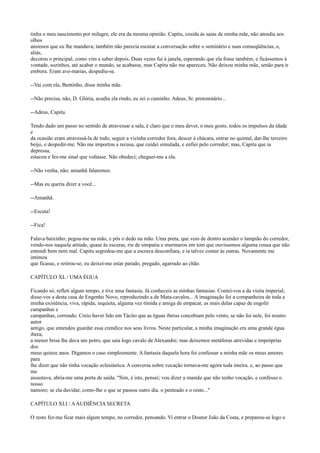 tinha o meu nascimento por milagre; ele era da mesma opinião. Capitu, cosida às saias de minha mãe, não atendia aos
olhos
ansiosos que eu lhe mandava; também não parecia escutar a conversação sobre o seminário e suas conseqüências, e,
aliás,
decorou o principal, como vim a saber depois. Duas vezes fui à janela, esperando que ela fosse também, e ficássemos à
vontade, sozinhos, até acabar o mundo, se acabasse, mas Capitu não me apareceu. Não deixou minha mãe, senão para ir
embora. Eram ave-marias, despediu-se.
--Vai com ela, Bentinho, disse minha mãe.
--Não precisa, não, D. Glória, acudiu ela rindo, eu sei o caminho. Adeus, Sr. protonotário...
--Adeus, Capitu.
Tendo dado um passo no sentido de atravessar a sala, é claro que o meu dever, o meu gosto, todos os impulsos da idade
e
da ocasião eram atravessá-la de todo, seguir a vizinha corredor fora, descer à chácara, entrar no quintal, dar-lhe terceiro
beijo, e despedir-me. Não me importou a recusa, que cuidei simulada, e enfiei pelo corredor; mas, Capitu que ia
depressa,
estacou e fez-me sinal que voltasse. Não obedeci; cheguei-me a ela.
--Não venha, não; amanhã falaremos.
--Mas eu queria dizer a você...
--Amanhã.
--Escuta!
--Fica!
Falava baixinho; pegou-me na mão, e pôs o dedo na mão. Uma preta, que veio de dentro acender o lampião do corredor,
vendo-nos naquela atitude, quase às escuras, riu de simpatia e murmurou em tom que ouvíssemos alguma cousa que não
entendi bem nem mal. Capitu segredou-me que a escrava desconfiara, e ia talvez contar às outras. Novamente me
intimou
que ficasse, e retirou-se; eu deixei-me estar parado, pregado, agarrado ao chão.
CAPÍTULO XL / UMA ÉGUA
Ficando só, refleti algum tempo, e tive uma fantasia. Já conheceis as minhas fantasias. Contei-vos a da visita imperial;
disse-vos a desta casa de Engenho Novo, reproduzindo a de Mata-cavalos... A imaginação foi a companheira de toda a
minha existência, viva, rápida, inquieta, alguma vez tímida e amiga de empacar, as mais delas capaz de engolir
campanhas e
campanhas, correndo. Creio haver lido em Tácito que as éguas iberas concebiam pelo vento, se não foi nele, foi noutro
autor
antigo, que entendeu guardar essa crendice nos seus livros. Neste particular, a minha imaginação era uma grande égua
ibera;
a menor brisa lhe dava um potro, que saía logo cavalo de Alexandre; mas deixemos metáforas atrevidas e impróprias
dos
meus quinze anos. Digamos o caso simplesmente. A fantasia daquela hora foi confessar a minha mãe os meus amores
para
lhe dizer que não tinha vocação eclesiástica. A conversa sobre vocação tornava-me agora toda inteira. e, ao passo que
me
assustava, abria-me uma porta de saída. "Sim, é isto, pensei; vou dizer a mamãe que não tenho vocação, e confesso o
nosso
namoro; se ela duvidar, conto-lhe o que se passou outro dia. o penteado e o resto..."
CAPÍTULO XLI / A AUDIÊNCIA SECRETA
O resto fez-me ficar mais algum tempo, no corredor, pensando. Vi entrar o Doutor João da Costa, e preparou-se logo o

 