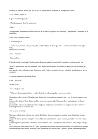 voltarete do costume. Minha mãe saiu da sala, e, dando comigo, perguntou se acompanhara Capitu.
--Não, senhora, ela foi só.
E quase investindo para ela:
--Mamãe, eu queria dizer-lhe uma cousa.
--Que é?
Toda assustada, quis saber o que é que me doía, se a cabeça, se o peito, se o estômago, e apalpava-me a testa para ver se
tinha febre.
--Não tenho nada não, senhora.
-- Mas então que é?
-- É uma cousa, mamãe... Mas, escute, olhe, é melhor depois do chá; logo... Não é nada mau; mamãe assusta-se por
tudo;
não é cousa de cuidado.
--Não é moléstia?
--Não, senhora.
É, isso é volta de constipação. Disfarças para não tomar suadouro, mas tu estás constipado; conhece-se pela voz.
Tentei rir, para mostrar que não tinha nada. Nem por isso permitiu adiar a confidência, pegou em mim, levou-me ao
quarto
dela, acenda vela, e ordenou-me que lhe dissesse tudo. Então eu perguntei-lhe, para principiar, quando é que ia para o
seminário.
--Agora só para o ano, depois das férias.
--Vou... para ficar?
--Como ficar?
--Não volto para casa?
--Voltas aos sábados e pelas férias; é melhor. Quando te ordenares padre, vens morar comigo.
Enxuguei os olhos e o nariz. Ela afagou-me, depois quis repreender-me, mas creio que a voz lhe tremia, e pareceu-me
que
tinha os olhos úmidos. Disse-lhe que também sentia a nossa separação. Negou que fosse separação; era só alguma
ausência,
por causa dos estudos; só os primeiros dias. Em pouco tempo eu me acostumaria aos companheiros e aos mestres, e
acabaria gostando de viver com eles.
--Eu só gosto de mamãe.
Não houve cálculo nesta palavra, mas estimei dizê-la, por fazer crer que ela era a minha única afeição; desviava as
suspeitas
de cima de Capitu. Quantas intenções viciosas há assim que embarcam, a meio caminho, numa frase inocente e pura!
Chega
a fazer suspeitar que a mentira é muita vez tão involuntária como a transpiração. Por outro lado, leitor amigo, nota que
eu
queria desviar as suspeitas de cima de Capitu, quando havia chamado minha mãe justamente para confirmá-las; mas as
contradições são deste mundo. A verdade é que minha mãe era cândida como a primeira aurora, anterior ao primeiro

 