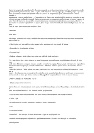 Capitu fez um gesto de impaciência. Os olhos de ressaca não se mexiam e pareciam crescer. Sem saber de mim, e, não
querendo interrogá-la novamente, entrei a cogitar donde me viriam pancadas, e por que, e também por que é que seria
preso, e quem é que me havia de prender. Valha-me Deus! vi de imaginação o aljube, uma casa escura e infecta.
Também vi
a presiganga, o quartel dos Barbonos e a Casa de Correção. Todas essas belas instituições sociais me envolviam no seu
mistério, sem que os olhos de ressaca de Capitu deixassem de crescer para mim, a tal ponto que as fizeram esquecer de
todo. O erro de Capitu foi não deixá-los crescer infinitamente, antes diminuir até às dimensões normais, e dar-lhe o
movimento do costume. Capitu tornou ao que era, disse-me que estava brincando, não precisava afligir-me, e, com um
gesto
cheio de graça, bateu-me na cara, sorrindo, e disse:
--Medroso!
--Eu? Mas...
Não é nada, Bentinho. Pois quem é que há de dar pancada ao prender você? Desculpe que eu hoje estou meia maluca;
quero brincar, e...
--Não, Capitu; você não está brincando; nesta ocasião, nenhum de nós tem vontade de brincar.
--Tem razão, foi só maluquice; até logo.
--Como até logo?
--Está-me voltando a dor de cabeça; vou botar uma rodela de limão nas fontes.
Fez o que disse, e atou o lenço outra vez na testa. Em seguida, acompanhou-me ao quintal para se despedir de mim;
mas,
ainda aí nos detivemos por alguns minutos, sentados sobre a borda do poço. Ventava, o céu estava coberto. Capitu falou
novamente da nossa separação, como de um fato certo e definitivo, por mais que eu. receoso disso mesmo, buscasse
agora
razões para animá-la. Capita, quando não falava, riscava no chão, com um pedaço de taquara, narizes e perfis. Desde
que se
metera a desenhar, era uma das suas diversões; tudo lhe servia de papel e lápis. Como me lembrassem os nossos nomes
abertos por ela no muro, quis fazer o mesmo no chão, e pedi-lhe a taquara. Não me ouviu ou não me atendeu.
CAPÍTULO XLIV / O PRIMEIRO FILHO
--Dê cá, deixe escrever uma cousa.
Capitu olhou para mim, mas de um modo que me fez lembrar a definição de José Dias, oblíquo e dissimulado; levantou
o
olhar, sem levantar os olhos. A voz, um tanto sumida, perguntou-me:
--Diga-me uma cousa, mas fale verdade, não quero disfarce; há de responder com o coração na mão.
--Que é? Diga.
--Se você tivesse de escolher entre mim e sua mãe, a quem é que escolhia?
-- Eu?
Fez-me sinal que sim.
--Eu escolhia... mas para que escolher? Mamãe não é capaz de me perguntar isso.
--Pois sim, mas eu pergunto. Suponha você que está no seminário e recebe a notícia de que eu vou morrer...
--Não diga isso!

 