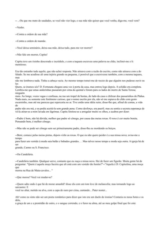 -- ...Ou que me mato de saudades, se você não vier logo, e sua mãe não quiser que você venha, diga-me, você vem?
--Venho.
--Contra a ordem de sua mãe?
--Contra a ordem de mamãe.
--Você deixa seminário, deixa sua mãe, deixa tudo, para me ver morrer?
--Não fale em morrer, Capitu!
Capitu teve um risinho descorado e incrédulo, e com a taquara escreveu uma palavra no chão, inclinei-me e li:
mentiroso.
Era tão estranho tudo aquilo, que não achei resposta. Não atinava com a razão do escrito, como não atinava com a do
falado. Se me acudisse ali uma injúria grande ou pequena, é possível que a escrevesse também, com a mesma taquara,
mas
não me lembrava nada. Tinha a cabeça vazia. Ao mesmo tempo tomei-me de receio de que alguém nos pudesse ouvir ou
ler.
Quem, se éramos sós? D. Fortunata chegara uma vez à porta da casa, mas entrou logo depois. A solidão era completa.
Lembra-me que umas andorinhas passaram por cima do quintal e foram para os lados do morro de Santa Teresa;
ninguém
mais. Ao longe, vozes vagas e confusas, na rua um tropel de bestas, do lado da casa o chilrear dos passarinhos do Pádua.
Nada mais, ou somente este fenômeno curioso, que o nome escrito por ela, não só me espiava do chão com gesto
escarninho, mas até me pareceu que repercutia no ar. Tive então uma idéia ruim; disse-lhe que, afinal de contas, a vida
de
padre não era má, e eu podia aceitá-la sem grande pena. Como desforço, era pueril; mas eu sentia a secreta esperança de
vê-la atirar-se a mim lavada em lágrimas. Capitu limitou-se a arregalar muito os olhos, e acabou por dizer:
--Padre é bom, não há dúvida; melhor que padre só cônego, por causa das meias roxas. O roxo é cor muito bonita.
Pensando bem, é melhor cônego.
--Mas não se pode ser cônego sem ser primeiramente padre, disse-lhe eu mordendo os beiços.
--Bem; comece pelas meias pretas, depois virão as roxas. O que eu não quero perder é a sua missa nova; avise-me a
tempo
para fazer um vestido à moda saia balão e babados grandes. . . Mas talvez nesse tempo a moda seja outra. A igreja há de
ser
grande, Carmo ou S. Francisco.
--Ou Candelária.
--Candelária também. Qualquer serve, contanto que eu ouça a missa nova. Hei de fazer um figurão. Muita gente há de
perguntar: "Quem é aquela moça faceira que ali está com um vestido tão bonito?"--"Aquela é D. Capitolina, uma moça
que
morou na Rua de Mata-cavalos... "
--Que morou? Você vai mudar-se?
--Quem sabe onde é que há de morar amanhã? disse ela com um tom leve de melancolia; mas tornando logo ao
sarcasmo: E
você no altar, metido na alva, com a capa de ouro por cima, cantando... Pater noster...
Ah! como eu sinto não ser um poeta romântico para dizer que isto era um duelo de ironias! Contaria os meus botes e os
dela,
a graça de um e a prontidão de outro, e o sangue correndo, e o furor na alma, até ao meu golpe final que foi este:

 
