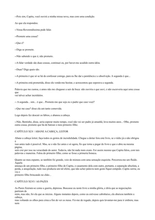 --Pois sim, Capitu, você ouvirá a minha missa nova, mas com uma condição.
Ao que ela respondeu:
--Vossa Reverendíssima pode falar.
--Promete uma cousa?
--Que é?
--Diga se promete.
--Não sabendo o que é, não prometo.
--A falar verdade são duas cousas, continuei eu, por haver-me acudido outra idéia.
--Duas? Diga quais são.
--A primeira é que só se há de confessar comigo, para eu lhe dar a penitência e a absolvição. A segunda é que...
--A primeira está prometida, disse ela vendo-me hesitar, e acrescentou que esperava a segunda.
Palavra que me custou, e antes não me chegasse a sair da boca: não ouviria o que ouvi, e não escreveria aqui uma cousa
que
vai talvez achar incrédulos.
-- A segunda... sim... é que... Promete-me que seja eu o padre que case você?
--Que me case? disse ela um tanto comovida.
Logo depois fez descair os lábios, e abanou a cabeça.
--Não, Bentinho, disse, seria esperar muito tempo, você não vai ser padre já amanhã, leva muitos anos... Olhe, prometo
outra cousa; prometo que há de batizar o meu primeiro filho.
CAPÍTULO XLV / ABANE A CABEÇA, LEITOR
Abane a cabeça leitor; faça todos os gestos de incredulidade. Chegue a deitar fora este livro, se o tédio já o não obrigou
a
isso antes tudo é possível. Mas, se o não fez antes e só agora, fio que torne a pegar do livro e que o abra na mesma
página,
sem crer por isso na veracidade do autor. Todavia, não há nada mais exato. Foi assim mesmo que Capitu falou, com tais
palavras e maneiras. Falou do primeiro filho, como se fosse a primeira boneca.
Quanto ao meu espanto, se também foi grande, veio de mistura com uma sensação esquisita. Percorreu-me um fluido.
Aquela
ameaça de um primeiro filho, o primeiro filho de Capitu, o casamento dela com outro, portanto, a separação absoluta, a
perda, a aniquilação, tudo isso produzia um tal efeito, que não achei palavra nem gesto fiquei estúpido. Capitu sorria; eu
via o
primeiro filho brincando no chão...
CAPÍTULO XLVI / AS PAZES
As Pazes fizeram-se como a guerra, depressa. Buscasse eu neste livro a minha glória, e diria que as negociações
partiram de
mim, mas não, foi ela que as iniciou. Alguns instantes depois, como eu estivesse cabisbaixo, ela abaixou também a
cabeça,
mas voltando os olhos para cima a fim de ver os meus. Fiz-me de rogado; depois quis levantar-me para ir embora; mas
nem

 