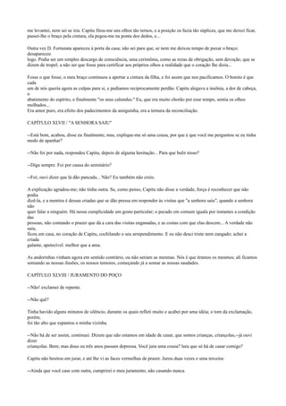 me levantei, nem sei se iria. Capitu fitou-me uns olhos tão ternos, e a posição os fazia tão súplices, que me deixei ficar,
passei-lhe o braço pela cintura, ela pegou-me na ponta dos dedos, e...
Outra vez D. Fortunata apareceu à porta da casa; não sei para que, se nem me deixou tempo de puxar o braço;
desapareceu
logo. Podia ser um simples descargo de consciência, uma cerimônia, como as rezas de obrigação, sem devoção, que se
dizem de tropel; a não ser que fosse para certificar aos próprios olhos a realidade que o coração lhe dizia...
Fosse o que fosse, o meu braço continuou a apertar a cintura da filha, e foi assim que nos pacificamos. O bonito é que
cada
um de nós queria agora as culpas para si, e pedíamos reciprocamente perdão. Capitu alegava a insônia, a dor de cabeça,
o
abatimento do espírito, e finalmente "os seus calundus." Eu, que era muito chorão por esse tempo, sentia os olhos
molhados...
Era amor puro, era efeito dos padecimentos da amiguinha, era a ternura da reconciliação.
CAPÍTULO XLVII / "A SENHORA SAIU"
--Está bom, acabou, disse eu finalmente; mas, explique-me só uma cousa, por que é que você me perguntou se eu tinha
medo de apanhar?
--Não foi por nada, respondeu Capitu, depois de alguma hesitação... Para que bulir nisso?
--Diga sempre. Foi por causa do seminário?
--Foi; ouvi dizer que lá dão pancada... Não? Eu também não creio.
A explicação agradou-me; não tinha outra. Se, como penso, Capitu não disse a verdade, força é reconhecer que não
podia
dizê-la, e a mentira é dessas criadas que se dão pressa em responder às visitas que "a senhora saiu", quando a senhora
não
quer falar a ninguém. Há nessa cumplicidade um gosto particular; o pecado em comum iguala por instantes a condição
das
pessoas, não contando o prazer que dá a cara das visitas enganadas, e as costas com que elas descem... A verdade não
saiu,
ficou em casa, no coração de Capitu, cochilando o seu arrependimento. E eu não desci triste nem zangado; achei a
criada
galante, apetecível. melhor que a ama.
As andorinhas vinham agora em sentido contrário, ou não seriam as mesmas. Nós é que éramos os mesmos; ali ficamos
somando as nossas ilusões, os nossos temores, começando já a somar as nossas saudades.
CAPÍTULO XLVIII / JURAMENTO DO POÇO
--Não! exclamei de repente.
--Não quê?
Tinha havido alguns minutos de silêncio, durante os quais refleti muito e acabei por uma idéia; o tom da exclamação,
porém,
foi tão alto que espantou a minha vizinha.
--Não há de ser assim, continuei. Dizem que não estamos em idade de casar, que somos crianças, criançolas,--já ouvi
dizer
criançolas. Bem; mas dous ou três anos passam depressa. Você jura uma cousa? lura que só há de casar comigo?
Capitu não hesitou em jurar, e até lhe vi as faces vermelhas de prazer. Jurou duas vezes e uma terceira:
--Ainda que você case com outra, cumprirei o meu juramento, não casando nunca.

 