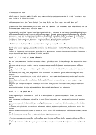 --Que eu case com outra?
--Tudo pode ser. Bentinho. Você pode achar outra moça que lhe queira, apaixonar-se por ela e casar. Quem sou eu para
você lembrar-se de mim nessa ocasião?
--Mas eu também juro! Juro, Capitu, juro por Deus Nosso Senhor que só me casarei com você. Basta isto?
--Devia bastar, disse ela; eu não me atrevo a pedir mais. Sim, você jura... Mas juremos por outro modo; juremos que nos
havemos de casar um com outro, haja o que houver.
Compreendeis a diferença, era mais que a eleição do cônjuge, era a afirmação do matrimônio. A cabeça da minha amiga
sabia pensar claro e depressa. Realmente, a fórmula anterior era limitada, apenas exclusiva. Podíamos acabar solteirões,
como o sol e a lua, sem mentir ao juramento do poço. Esta fórmula era melhor, e tinha? a vantagem de me fortalecer o
coração contra a investidura eclesiástica. Juramos pela segunda fórmula, e ficamos tão felizes que todo receio de perigo
desapareceu. Éramos religiosos, tínhamos o céu por testemunha. Eu nem já temia o seminário.
--Se teimarem muito, irei; mas faço de conta que é um colégio qualquer; não tomo ordens.
Capitu temia a nossa separação, mas acabou aceitando este alvitre, que era o melhor. Não afligíamos minha mãe, e o
tempo
correria até o ponto em que o casamento pudesse fazer-se. Ao contrário, qualquer resistência ao seminário confirmaria a
denúncia de José Dias. Esta reflexão não foi minha, mas dela.
CAPÍTULO XLIX / UMA VELA AOS SÁBADOS
Eis aqui como, após tantas canseiras, tocávamos o porto a que nos devíamos ter abrigado logo. Não nos censures, piloto
de
má morte, não se navegam corações como os outros mares deste mundo. Estávamos contentes, entramos a falar do
futuro.
Eu prometia à minha esposa uma vida sossegada e bela, na roça ou fora da cidade. Viríamos aqui uma vez por ano. Se
fosse
em arrabalde, seria longe, onde, ninguém nos fosse aborrecer. A casa, na minha opinião, não devia ser grande nem
pequena,
um meio-termo; plantei-lhe flores, escolhi móveis, uma sege e um oratório. Sim, havíamos de ter um oratório bonito,
alto, de
jacarandá, com a imagem de Nossa Senhora da Conceição. Demorei-me mais nisto que no resto, em parte porque
éramos
religiosos, em parte para compensar a batina que eu ia deitar às urtigas- mas ainda restava uma parte que atribuo ao
intuito
secreto e inconsciente de captar a proteção do céu. Havíamos de acender uma vela aos sábados...
CAPÍTULO L / UM MEIO-TERMO
Meses depois fui para o seminário de S. José. Se eu pudesse contar as lágrimas que chorei na véspera e na manhã,
somaria
mais que todas as vertidas desde Adão e Eva. Há nisto alguma exageração; mas é bom ser enfático, uma ou outra vez,
para
compensar este escrúpulo de exatidão que me aflige. Entretanto, se eu me ativer só à lembrança da sensação, não fico
longe
da verdade; aos quinze anos, tudo é infinito. Realmente, por mais preparado que estivesse, padeci muito. Minha mãe
também
padeceu, mas sofria com alma e coração; demais, o Padre Cabral achara um meio-termo, experimentar-me a vocação; se
no
fim de dous anos, eu não revelasse vocação eclesiástica, seguiria outra carreira.
--As promessas devem ser cumpridas conforme Deus quer. Suponha que Nosso Senhor nega disposição a seu filho, e
que o
costume do seminário não lhe dá o gosto que me concedeu a mim, é que a vontade divina é outra. A senhora não podia
pôr

 