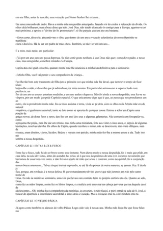 em seu filho, antes de nascido, uma vocação que Nosso Senhor lhe recusou...
Era uma concessão do padre. Dava a minha mãe um perdão antecipado, fazendo vir do credor a relevação da dívida. Os
olhos dela brilharam, mas a boca disse que não. José Dias, não tendo alcançado ir comigo para a Europa, agarrou-se ao
mais próximo, e apoiou o "alvitre do Sr. protonotário"; só lhe parecia que um ano era bastante.
--Estou certo, disse ele, piscando-me o olho, que dentro de um ano a vocação eclesiástica do nosso Bentinho se
manifesta
clara e decisiva. Há de ser um padre de mão-cheia. Também, se não vier em um ano...
E a mim, mais tarde, em particular:
--Vá por um ano; um ano passa depressa. Se não sentir gosto nenhum, é que Deus não quer, como diz o padre, e nesse
caso, meu amiguinho, o melhor remédio é a Europa.
Capitu deu-me igual conselho, quando minha mãe lhe anunciou a minha ida definitiva para o seminário:
--Minha filha, você vai perder o seu companheiro de criança...
Fez-lhe tão bem este tratamento de filha (era a primeira vez que minha mãe lhe dava), que nem teve tempo de ficar
triste;
beijou-lhe a mão, e disse-lhe que já sabia disso por mim mesmo. Em particular animou-me a suportar tudo com
paciência; no
fim de um ano as cousas estariam mudadas, e um ano andava depressa. Não foi ainda a nossa despedida; esta fez-se na
véspera, por um modo que pede Capítulo especial. O que unicamente digo aqui é que, ao passo que nos prendíamos um
ao
outro, ela ia prendendo minha mãe, fez-se mais assídua e terna, vivia ao pé dela, com os olhos nela. Minha mãe era de
natural
simpático, e igualmente sensível; tanto se doía como se aprazia de qualquer cousa. Entrou a achar em Capitu uma
porção de
graças novas, de dotes finos e raros; deu-lhe um anel dos seus e algumas galanterias. Não consentiu em fotografar-se,
como
a pequena lhe pedia, para lhe dar um retrato; mas tinha uma miniatura, feita aos vinte e cinco anos, e, depois de algumas
hesitações, resolveu dar-lha. Os olhos de Capitu, quando recebeu o mimo, não se descrevem, não eram oblíquos, nem
de
ressaca, eram direitos, claros, lúcidos. Beijou o retrato com paixão, minha mãe fez-lhe a mesma cousa a ela. Tudo isto
me
lembra a nossa despedida.
CAPÍTULO LI / ENTRE LUZ E FUSCO
Entre luz e fusco, tudo há de ser breve como esse instante. Nem durou muito a nossa despedida, foi o mais que pôde, em
casa dela, na sala de visitas, antes do acender das velas; aí é que nos despedimos de uma vez. Juramos novamente que
havíamos de casar um com outro, e não foi só o aperto de mão que selou o contrato, como no quintal, foi a conjunção
das
nossas bocas amorosas... Talvez risque isto na impressão, se até lá não pensar de outra maneira; se pensar. fica. E desde
já
fica, porque, em verdade, é a nossa defesa. O que o mandamento divino quer é que não juremos em vão pelo santo
nome de
Deus. Eu não ia mentir ao seminário, uma vez que levava um contrato feito no próprio cartório do céu. Quanto ao selo,
Deus,
como fez as mãos limpas, assim fez os lábios limpos, e a malícia está antes na tua cabeça perversa que na daquele casal
de
adolescentes... Oh! minha doce companheira da meninice, eu era puro, e puro fiquei, e puro entrei na aula de S. José, a
buscar de aparência a investidura sacerdotal, e antes dela a vocação. Mas a vocação eras tu, a investidura eras tu.
CAPÍTULO LII / O VELHO PÁDUA
Já agora conto também os adeuses do velho Pádua. Logo cedo veio à nossa casa. Minha mãe disse-lhe que fosse falarme

 