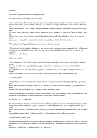 ao quarto.
--Dá licença? perguntou metendo a cabeça pela porta.
Fui apertar-lhe a mão; ele abraçou-me com ternura.
--Seja feliz! disse-me. A mim e a toda a minha gente creia que ficam muitas saudades. Todos nós estimamos muito ao
senhor, como merece. Se lhe disserem outra cousa, não acredite. São intrigas. Também eu, quando me casei, fui vítima
de
intrigas; desfizeram-se. Deus é grande e descobre a verdade. Se algum dia perder sua mãe e seu tio,--cousa que eu, por
esta
luz que me alumia, não desejo, porque são boas pessoas, excelentes pessoas, e eu sou grato às finezas recebidas... Não,
eu
não sou como outros, certos parasitas, vindos de fora para desunião das famílias, aduladores baixos, não- eu sou de
outra
espécie; não vivo papando os jantares nem morando em casa alheia... Enfim, são os mais felizes!
"Por que falará assim? pensei. Naturalmente sabe que José Dias diz mal dele."
--Mas, como ia dizendo, se algum dia perder os seus parentes, pode contar com a nossa companhia. Não é suficiente em
importância, mas a afeição é imensa, creia. Padre que seja, a nossa casa está às suas ordens. Quero só que me não
esqueça;
não esqueça o velho Pádua...
Suspirou e continuou:
--Não esqueça o seu velho Pádua, e, se tem algum trapinho que me deixe em lembrança, um caderno latino, qualquer
cousa,
um botão de colete, cousa que já lhe não preste para nada. O valor é a lembrança. Tive um sobressalto. Havia
embrulhado
em um papel um cacho dos meus cabelos, tão grandes e tão bonitos, cortados na véspera. A intenção era levá-los a
Capitu,
ao sair; mas tive idéia de dá-lo ao pai, a filha saberia tomá-lo e guardá-lo. Peguei do embrulho e dei-lho.
--Aqui está, guarde.
--Um cachinho dos seus cabelos! exclamou Pádua abrindo e fechando o embrulho. Oh! obrigado! obrigado por mim e
pela
minha gente! Vou dá-lo à velha, para guardá-lo, ou à pequena, que é mais cuidadosa que a mãe. Que lindos que são!
Como
é que se corta uma beleza destas? Dê cá um abraço! outro! mais outro! adeus!
Tinha os olhos úmidos deveras; levava a cara dos desenganados, como quem empregou em um só bilhete todas as suas
economias de esperanças, e vê sair branco o maldito número,--um número tão bonito!
CAPÍTULO LIII / A CAMINHO!
Fui para o seminário. Poupa-me as outras despedidas. Minha mãe apertava-me ao peito. Prima Justina suspirava. Talvez
chorasse mal ou nada. Há pessoas a quem as lágrimas não acodem logo nem nunca, diz-se que padecem mais que as
outras.
Prima Justina disfarçava naturalmente os seus padecimentos íntimos, emendando os descuidos de minha mãe, fazendome
recomendações, dando ordens. Tio Cosme, quando eu lhe beijei a mão em despedida, disse-me rindo:
--Anda lá, rapaz, volta-me papa!
José Dias, composto e grave, não dizia nada a princípio; tínhamos falado na véspera, no quarto dele, onde fui ver se era
ainda possível evitar o seminário. Já não era, mas deu-me esperanças e principalmente animou-me muito. Antes de um
ano
estaríamos a bordo. Como eu achasse muito breve, explicou-se.

 