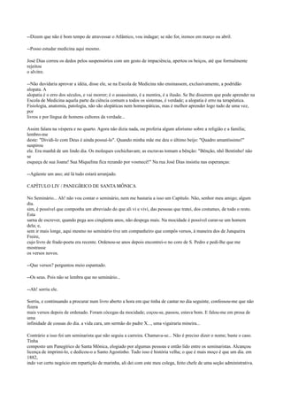 --Dizem que não é bom tempo de atravessar o Atlântico, vou indagar; se não for, iremos em março ou abril.
--Posso estudar medicina aqui mesmo.
José Dias correu os dedos pelos suspensórios com um gesto de impaciência, apertou os beiços, até que formalmente
rejeitou
o alvitre.
--Não duvidaria aprovar a idéia, disse ele, se na Escola de Medicina não ensinassem, exclusivamente, a podridão
alopata. A
alopatia é o erro dos séculos, e vai morrer; é o assassinato, é a mentira, é a ilusão. Se lhe disserem que pode aprender na
Escola de Medicina aquela parte da ciência comum a todos os sistemas, é verdade; a alopatia é erro na terapêutica.
Fisiologia, anatomia, patologia, não são alopáticas nem homeopáticas, mas é melhor aprender logo tudo de uma vez,
por
livros e por língua de homens cultores da verdade...
Assim falara na véspera e no quarto. Agora não dizia nada, ou proferia algum aforismo sobre a religião e a família;
lembro-me
deste: "Dividi-lo com Deus é ainda possuí-lo". Quando minha mãe me deu o último beijo: "Quadro amantíssimo!"
suspirou
ele. Era manhã de um lindo dia. Os moleques cochichavam; as escravas tomam a bênção: "Bênção, nhô Bentinho! não
se
esqueça de sua Joana! Sua Miquelina fica rezando por vosmecê!" Na rua José Dias insistiu nas esperanças:
--Agüente um ano; até lá tudo estará arranjado.
CAPÍTULO LIV / PANEGÍRICO DE SANTA MÔNICA
No Seminário... Ah! não vou contar o seminário, nem me bastaria a isso um Capítulo. Não, senhor meu amigo; algum
dia.
sim, é possível que componha um abreviado do que ali vi e vivi, das pessoas que tratei, dos costumes, de todo o resto.
Esta
sarna de escrever, quando pega aos cinqüenta anos, não despega mais. Na mocidade é possível curar-se um homem
dela; e,
sem ir mais longe, aqui mesmo no seminário tive um companheiro que compôs versos, à maneira dos de Junqueira
Freire,
cujo livro de frade-poeta era recente. Ordenou-se anos depois encontrei-o no coro de S. Pedro e pedi-lhe que me
mostrasse
os versos novos.
--Que versos? perguntou meio espantado.
--Os seus. Pois não se lembra que no seminário...
--Ah! sorriu ele.
Sorriu, e continuando a procurar num livro aberto a hora em que tinha de cantar no dia seguinte, confessou-me que não
fizera
mais versos depois de ordenado. Foram cócegas da mocidade; coçou-se, passou, estava bom. E falou-me em prosa de
uma
infinidade de cousas do dia. a vida cara, um sermão do padre X..., uma vigairaria mineira...
Contrário a isso foi um seminarista que não seguiu a carreira. Chamava-se... Não é preciso dizer o nome; baste o caso.
Tinha
composto um Panegírico de Santa Mônica, elogiado por algumas pessoas e então lido entre os seminaristas. Alcançou
licença de imprimi-lo, e dedicou-o a Santo Agostinho. Tudo isso é história velha; o que é mais moço é que um dia. em
1882,
indo ver certo negócio em repartição de marinha, ali dei com este meu colega, feito chefe de uma seção administrativa.

 