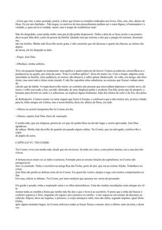 --Creio que sim; o mais acertado, porém, é dizer que foram os remédios indicados nos livros. Eles, sim, eles, abaixo de
Deus. Eu era um charlatão... Não negue; os motivos do meu procedimento podiam ser e eram dignos; a homeopatia é a
verdade, e, para servir à verdade, menti; mas é tempo de restabelecer tudo.
Não foi despedido, como pedia então; meu pai já não podia dispensá-lo. Tinha o dom de se fazer aceito e necessário;
dava-se por falta dele, como de pessoa da família. Quando meu pai morreu, a dor que o pungiu foi enorme, disseramme;
não me lembra. Minha mãe ficou-lhe muito grata, e não consentiu que ele deixasse o quarto da chácara; ao sétimo dia.
depois
da missa, ele foi despedir-se dela.
--Fique, José Dias.
--Obedeço, minha senhora.
Teve um pequeno legado no testamento, uma apólice e quatro palavras de louvor. Copiou as palavras, encaixilhou-as e
pendurou-as no quarto, por cima da cama. "Esta é a melhor apólice", dizia ele muita vez. Com o tempo, adquiriu certa
autoridade na família, certa audiência, ao menos; não abusava, e sabia opinar obedecendo. Ao cabo, era amigo, não direi
ótimo, mas nem tudo é ótimo neste mundo. E não lhe suponhas alma subalterna; as cortesias que fizesse vinham antes
do
cálculo que da índole. A roupa durava-lhe muito; ao contrário das pessoas que enxovalham depressa o vestido novo, ele
trazia o velho escovado e liso, cerzido, abotoado, de uma elegância pobre e modesta. Era lido, posto que de atropelo, o
bastante para divertir ao serão e à sobremesa, ou explicar algum fenômeno, falar dos efeitos do calor e do frio, dos pólos
e
de Robespierre. Contava muita vez uma viagem que fizera à Europa, e confessava que a não sermos nós, já teria voltado
para lá; tinha amigos em Lisboa, mas a nossa família, dizia ele, abaixo de Deus, era tudo.
--Abaixo ou acima? perguntou-lhe tio Cosme um dia.
--Abaixo, repetiu José Dias cheio de veneração.
E minha mãe, que era religiosa, gostou de ver que ele punha Deus no devido lugar, e sorriu aprovando. José Dias
agradeceu
de cabeça. Minha mãe dava-lhe de quando em quando alguns cobres. Tio Cosme, que era advogado, confiava-lhe a
cópia
de papéis de autos.
CAPÍTULO VI / TIO COSME
Tio Cosme vivia com minha mãe, desde que ela enviuvou. Já então era viúvo, como prima Justina; era a casa dos três
viúvos.
A fortuna troca muita vez as mãos à natureza. Formado para as serenas funções do capitalismo, tio Cosme não
enriquecia no
foro: ia comendo. Tinha o escritório na antiga Rua das Violas, perto do júri, que era no extinto Aljube. Trabalhava no
crime.
José Dias não perdia as defesas orais de tio Cosme. Era quem lhe vestia e despia a toga, com muitos cumprimentos no
fim.
Em casa, referia os debates. Tio Cosme, por mais modesto que quisesse ser. sorria de persuasão.
Era gordo e pesado, tinha a respiração curta e os olhos dorminhocos. Uma das minhas recordações mais antigas era vêlo
montar todas as manhãs a besta que minha mãe lhe deu e que o levava ao escritório. O preto que a tinha ido buscar à
cocheira segurava o freio, enquanto ele erguia o pé e pousava no estribo - a isto seguia-se um minuto de descanso ou
reflexão. Depois, dava um impulso, o primeiro, o corpo ameaçava subir, mas não subia; segundo impulso, igual efeito.
Enfim,
após alguns instantes largos, tio Cosme enfeixava todas as forças físicas e morais, dava o último surto da terra, e desta
vez

 