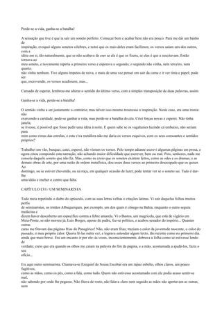 Perde-se a vida, ganha-se a batalha!
A sensação que tive é que ia sair um soneto perfeito. Começar bem e acabar bem não era pouco. Para me dar um banho
de
inspiração, evoquei alguns sonetos célebres, e notei que os mais deles eram facílimos; os versos saíam uns dos outros,
com a
idéia em si, tão naturalmente, que se não acabava de crer se ela é que os fizera, se eles é que a suscitavam. Então
tornava ao
meu soneto, e novamente repetia o primeiro verso e esperava o segundo; o segundo não vinha, nem terceiro, nem
quarto;
não vinha nenhum. Tive alguns ímpetos de raiva, e mais de uma vez pensei em sair da cama e ir ver tinta e papel; pode
ser
que, escrevendo, os versos acudissem, mas...
Cansado de esperar, lembrou-me alterar o sentido do último verso, com a simples transposição de duas palavras, assim:
Ganha-se a vida, perde-se a batalha!
O sentido vinha a ser justamente o contrário; mas talvez isso mesmo trouxesse a inspiração. Neste caso, era uma ironia:
não
exercendo a caridade, pode-se ganhar a vida, mas perde-se a batalha do céu. Criei forças novas e esperei. Não tinha
janela;
se tivesse, é possível que fosse pedir uma idéia à noite. E quem sabe se os vagalumes luzindo cá embaixo, não seriam
para
mim como rimas das estrelas, e esta viva metáfora não me daria os versos esquivos, com os seus consoantes e sentidos
próprios?
Trabalhei em vão, busquei, catei, esperei, não vieram os versos. Pelo tempo adiante escrevi algumas páginas em prosa, e
agora estou compondo esta narração, não achando maior dificuldade que escrever, bem ou mal. Pois, senhores, nada me
consola daquele soneto que não fiz. Mas, como eu creio que os sonetos existem feitos, como as odes e os dramas, e as
demais obras de arte, por uma razão de ordem metafísica, dou esses dous versos ao primeiro desocupado que os quiser.
Ao
domingo, ou se estiver chovendo, ou na roça, em qualquer ocasião de lazer, pode tentar ver se o soneto sai. Tudo é darlhe
uma idéia e encher o centro que falta.
CAPÍTULO LVI / UM SEMINARISTA
Tudo meia repetindo o diabo do opúsculo, com as suas letras velhas e citações latinas. Vi sair daquelas folhas muitos
perfis
de seminaristas, os irmãos Albuquerques, por exemplo, um dos quais é cônego na Bahia, enquanto o outro seguiu
medicina e
dizem haver descoberto um específico contra a febre amarela. Vi o Bastos, um magricela, que está de vigário em
Meia-Ponte, se não morreu já; Luís Borges, apesar de padre, fez-se político, e acabou senador do império... Quantas
outras
caras me fitavam das páginas frias do Panegírico! Não, não eram frias; traziam o calor da juventude nascente, o calor do
passado, o meu próprio calor. Queria lê-las outra vez, e lograva entender algum texto, tão recente como no primeiro dia.
ainda que mais breve. Era um encanto ir por ele; às vezes, inconscientemente, dobrava a folha como se estivesse lendo
de
verdade; creio que era quando os olhos me caíam na palavra do fim da página, e a mão, acostumada a ajudá-los, fazia o
seu
ofício...
Eis aqui outro seminarista. Chamava-se Ezequiel de Sousa Escobar era um rapaz esbelto, olhos claros, um pouco
fugitivos,
como as mãos, como os pés, como a fala, como tudo. Quem não estivesse acostumado com ele podia acaso sentir-se
mal,
não sabendo por onde lhe pegasse. Não fitava de rosto, não falava claro nem seguido as mãos não apertavam as outras,
nem

 