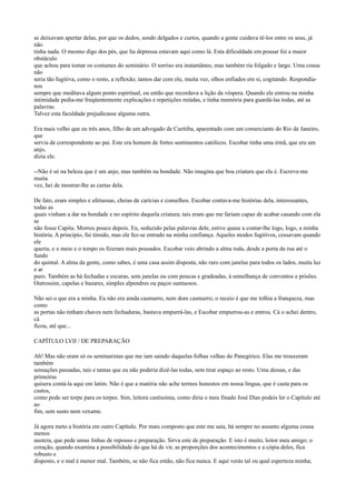 se deixavam apertar delas, por que os dedos, sendo delgados e curtos, quando a gente cuidava tê-los entre os seus, já
não
tinha nada. O mesmo digo dos pés, que lia depressa estavam aqui como lá. Esta dificuldade em pousar foi a maior
obstáculo
que achou para tomar os costumes do seminário. O sorriso era instantâneo, mas também ria folgado e largo. Uma cousa
não
seria tão fugitiva, como o resto, a reflexão; íamos dar com ele, muita vez, olhos enfiados em si, cogitando. Respondianos
sempre que meditava algum ponto espiritual, ou então que recordava a lição da véspera. Quando ele entrou na minha
intimidade pedia-me freqüentemente explicações e repetições miúdas, e tinha memória para guardá-las todas, até as
palavras.
Talvez esta faculdade prejudicasse alguma outra.
Era mais velho que eu três anos, filho de um advogado de Curitiba, aparentado com um comerciante do Rio de Janeiro,
que
servia de correspondente ao pai. Este era homem de fortes sentimentos católicos. Escobar tinha uma irmã, que era um
anjo,
dizia ele.
--Não é só na beleza que é um anjo, mas também na bondade. Não imagina que boa criatura que ela é. Escreve-me
muita
vez, hei de mostrar-lhe as cartas dela.
De fato, eram simples e afetuosas, cheias de carícias e conselhos. Escobar contava-me histórias dela, interessantes,
todas as
quais vinham a dar na bondade e no espírito daquela criatura; tais eram que me fariam capaz de acabar casando com ela
se
não fosse Capitu. Morreu pouco depois. Eu, seduzido pelas palavras dele, estive quase a contar-lhe logo, logo, a minha
história. A princípio, fui tímido, mas ele fez-se entrado na minha confiança. Aqueles modos fugitivos, cessavam quando
ele
queria, e o meio e o tempo os fizeram mais pousados. Escobar veio abrindo a alma toda, desde a porta da rua até o
fundo
do quintal. A alma da gente, como sabes, é uma casa assim disposta, não raro com janelas para todos os lados, muita luz
e ar
puro. Também as há fechadas e escuras, sem janelas ou com poucas e gradeadas, à semelhança de conventos e prisões.
Outrossim, capelas e bazares, simples alpendres ou paços suntuosos.
Não sei o que era a minha. Eu não era ainda casmurro, nem dom casmurro; o receio é que me tolhia a franqueza, mas
como
as portas não tinham chaves nem fechaduras, bastava empurrá-las, e Escobar empurrou-as e entrou. Cá o achei dentro,
cá
ficou, até que...
CAPÍTULO LVII / DE PREPARAÇÃO
Ah! Mas não eram só os seminaristas que me iam saindo daquelas folhas velhas do Panegírico. Elas me trouxeram
também
sensações passadas, tais e tantas que eu não poderia dizê-las todas, sem tirar espaço ao resto. Uma dessas, e das
primeiras
quisera contá-la aqui em latim. Não é que a matéria não ache termos honestos em nossa língua, que é casta para os
castos,
como pode ser torpe para os torpes. Sim, leitora castíssima, como diria o meu finado José Dias podeis ler o Capítulo até
ao
fim, sem susto nem vexame.
Já agora meto a história em outro Capítulo. Por mais composto que este me saia, há sempre no assunto alguma cousa
menos
austera, que pede umas linhas de repouso e preparação. Sirva este de preparação. E isto é muito, leitor meu amigo; o
coração, quando examina a possibilidade do que há de vir, as proporções dos acontecimentos e a cópia deles, fica
robusto e
disposto, e o mal é menor mal. Também, se não fica então, não fica nunca. E aqui verás tal ou qual esperteza minha;

 