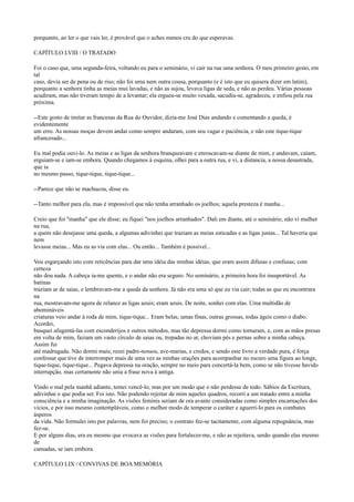 porquanto, ao ler o que vais ler, é provável que o aches menos cru do que esperavas.
CAPÍTULO LVIII / O TRATADO
Foi o caso que, uma segunda-feira, voltando eu para o seminário, vi cair na rua uma senhora. O meu primeiro gesto, em
tal
caso, devia ser de pena ou de riso; não foi uma nem outra cousa, porquanto (e é isto que eu quisera dizer em latim),
porquanto a senhora tinha as meias mui lavadas, e não as sujou, levava ligas de seda, e não as perdeu. Várias pessoas
acudiram, mas não tiveram tempo de a levantar; ela ergueu-se muito vexada, sacudiu-se, agradeceu, e enfiou pela rua
próxima.
--Este gosto de imitar as francesas da Rua do Ouvidor, dizia-me José Dias andando e comentando a queda, é
evidentemente
um erro. As nossas moças devem andar como sempre andaram, com seu vagar e paciência, e não este tique-tique
afrancesado...
Eu mal podia ouvi-lo. As meias e as ligas da senhora branqueavam e enroscavam-se diante de mim, e andavam, caíam,
erguiam-se e iam-se embora. Quando chegamos à esquina, olhei para a outra rua, e vi, a distancia, a nossa desastrada,
que ia
no mesmo passo, tique-tique, tique-tique...
--Parece que não se machucou, disse eu.
--Tanto melhor para ela, mas é impossível que não tenha arranhado os joelhos; aquela presteza é manha...
Creio que foi "manha" que ele disse; eu fiquei "nos joelhos arranhados". Dali em diante, até o seminário, não vi mulher
na rua,
a quem não desejasse uma queda, a algumas adivinhei que traziam as meias esticadas e as ligas justas... Tal haveria que
nem
levasse meias... Mas eu as via com elas... Ou então... Também é possível...
Vou esgarçando isto com reticências para dar uma idéia das minhas idéias, que eram assim difusas e confusas; com
certeza
não dou nada. A cabeça ia-me quente, e o andar não era seguro. No seminário, a primeira hora foi insuportável. As
batinas
traziam ar de saias, e lembravam-me a queda da senhora. Já não era uma só que eu via cair; todas as que eu encontrara
na
rua, mostravam-me agora de relance as ligas azuis; eram azuis. De noite, sonhei com elas. Uma multidão de
abomináveis
criaturas veio andar à roda de mim, tique-tique... Eram belas, umas finas, outras grossas, todas ágeis como o diabo.
Acordei,
busquei afugentá-las com esconderijos e outros métodos, mas tão depressa dormi como tornaram, e, com as mãos presas
em volta de mim, faziam um vasto círculo de saias ou, trepadas no ar, choviam pés e pernas sobre a minha cabeça.
Assim fui
até madrugada. Não dormi mais; rezei padre-nossos, ave-marias, e credos, e sendo este livro a verdade pura, é força
confessar que tive de interromper mais de uma vez as minhas orações para acompanhar no escuro uma figura ao longe,
tique-tique, tique-tique... Pegava depressa na oração, sempre no meio para concertá-la bem, como se não tivesse havido
interrupção, mas certamente não unia a frase nova à antiga.
Vindo o mal pela manhã adiante, tentei vencê-lo, mas por um modo que o não perdesse de todo. Sábios da Escritura,
adivinhai o que podia ser. Foi isto. Não podendo rejeitar de mim aqueles quadros, recorri a um tratado entre a minha
consciência e a minha imaginação. As visões feminis seriam de ora avante consideradas como simples encarnações dos
vícios, e por isso mesmo contempláveis, como o melhor modo de temperar o caráter e aguerri-lo para os combates
ásperos
da vida. Não formulei isto por palavras, nem foi preciso; o contrato fez-se tacitamente, com alguma repugnância, mas
fez-se.
E por alguns dias, era eu mesmo que evocava as visões para fortalecer-me, e não as rejeitava, senão quando elas mesmo
de
cansadas, se iam embora.
CAPÍTULO LIX / CONVIVAS DE BOA MEMÓRIA

 