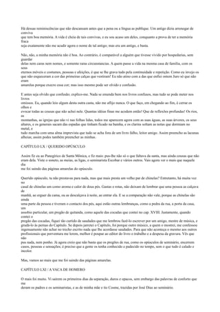 Há dessas reminiscências que não descansam antes que a pena ou a língua as publique. Um antigo dizia arrenegar de
conviva
que tem boa memória. A vida é cheia de tais convivas, e eu sou acaso um deles, conquanto a prova de ter a memória
fraca
seja exatamente não me acudir agora o nome de tal antigo; mas era um antigo, e basta.
Não, não, a minha memória não é boa. Ao contrário, é comparável a alguém que tivesse vivido por hospedarias, sem
guardar
delas nem caras nem nomes, e somente raras circunstancias. A quem passe a vida na mesma casa de família, com os
seus
eternos móveis e costumes, pessoas e afeições, é que se lhe grava tudo pela continuidade e repetição. Como eu invejo os
que não esqueceram a cor das primeiras calças que vestiram! Eu não atino com a das que enfiei ontem Juro só que não
eram
amarelas porque execro essa cor; mas isso mesmo pode ser olvido e confusão.
E antes seja olvido que confusão; explico-me. Nada se emenda bem nos livros confusos, mas tudo se pode meter nos
livros
omissos. Eu, quando leio algum desta outra casta, não me aflijo nunca. O que faço, em chegando ao fim, é cerrar os
olhos e
evocar todas as cousas que não achei nele. Quantas idéias finas me acodem então! Que de reflexões profundas! Os rios,
as
montanhas, as igrejas que não vi nas folhas lidas, todos me aparecem agora com as suas águas, as suas árvores, os seus
altares, e os generais sacam das espadas que tinham ficado na bainha, e os clarins soltam as notas que dormiam no
metal, e
tudo marcha com uma alma imprevista que tudo se acha fora de um livro falho, leitor amigo. Assim preencho as lacunas
alheias; assim podes também preencher as minhas.
CAPÍTULO LX / QUERIDO OPÚSCULO
Assim fiz eu ao Panegírico de Santa Mônica, e fiz mais: pus-lhe não só o que faltava da santa, mas ainda cousas que não
eram dela. Viste o soneto, as meias, as ligas, o seminarista Escobar e vários outros. Vais agora ver o mais que naquele
dia
me foi saindo das páginas amarelas do opúsculo.
Querido opúsculo, tu não prestavas para nada, mas que mais presta um velho par de chinelas? Entretanto, há muita vez
no
casal de chinelas um como aroma e calor de dous pés. Gastas e rotas, não deixam de lembrar que uma pessoa as calçava
de
manhã, ao erguer da cama, ou as descalçava à noite, ao entrar ela. E se a comparação não vale, porque as chinelas são
ainda
uma parte da pessoa e tiveram o contacto dos pés, aqui estão outras lembranças, como a pedra da rua, a porta da casa,
um
assobio particular, um pregão de quitanda, como aquele das cocadas que contei no cap. XVIII. Justamente, quando
contei o
pregão das cocadas, fiquei tão curtido de saudades que me lembrou fazê-lo escrever por um amigo, mestre de música, e
grudá-lo às pernas do Capítulo. Se depois jarretei o Capítulo, foi porque outro músico, a quem o mostrei, me confessou
ingenuamente não achar no trecho escrito nada que lhe acordasse saudades. Para que não aconteça o mesmo aos outros
profissionais que porventura me lerem, melhor é poupar ao editor do livro o trabalho e a despesa da gravura. Vês que
não
pus nada, nem ponho. Já agora creio que não basta que os pregões de rua, como os opúsculos de seminário, encerrem
casos, pessoas e sensações; é preciso que a gente os tenha conhecido e padecido no tempo, sem o que tudo é calado e
incolor.
Mas, vamos ao mais que me foi saindo das páginas amarelas.
CAPÍTULO LXI / A VACA DE HOMERO
O mais foi muito. Vi saírem os primeiros dias da separação, duros e opacos, sem embargo das palavras de conforto que
me
deram os padres e os seminaristas, e as de minha mãe e tio Cosme, trazidas por José Dias ao seminário.

 