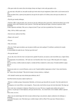 --Não quero saber dos santos óleos da teologia; desejo sair daqui o mais cedo que puder, ou já...
--Já, meu anjo, não pode ser; mas pode suceder que muito antes do que imaginamos. Quem sabe se este mesmo ano de
58?
Tenho um plano feito, e penso já nas palavras com que hei de expô-lo a D. Glória; estou certo que ela cederá e irá
conosco.
--Duvido que mamãe embarque.
--Veremos. Mãe é capaz de tudo; mas, com ela ou sem ela, tenho por certa a nossa ida, e não haverá esforço que eu não
empregue, deixe estar. Paciência é que é preciso. E não faça aqui nada que dê lugar a censuras ou queixas; muita
docilidade
e toda a aparente satisfação. Não ouviu o elogio do lente? É que você tem-se portado bem. Pois continue.
--Mas, 1859 ou 1860 é muito tarde.
--Será este ano, replicou José Dias.
--Daqui a três meses?
--Ou seis.
--Não; três meses.
--Pois sim. Tenho agora um plano, que me parece melhor que outro qualquer. É combinar a ausência de vocação
eclesiástica
e a necessidade de mudar de ares. Você por que não tosse?
--Por que não tusso?
--Já, já, não, mas eu hei de avisar você para tossir, quando for preciso, aos poucos, uma tossezinha seca, e algum fastio;
eu
irei preparando a Excelentíssima... Oh! tudo isto é em benefício dela. Uma vez que o filho não pode servir a Igreja,
como
deve ser servida, o melhor modo de cumprir a vontade de Deus é dedicá-lo a outra cousa. O mundo também é igreja
para os
bons...
Pareceu-me outra vez a vaca de Homero, como se este "mundo também é igreja para os bons", fosse outro bezerro,
irmão
dos "santos óleos da teologia." Mas não dei tempo à ternura materna, e repliquei:
--Ah! entendo! mostrar que estou doente para embarcar, não é?
José Dias hesitou um pouco, depois explicou-se:
--Mostrar a verdade, porque, francamente, Bentinho, eu há meses que desconfio do seu peito. Você não anda bom do
peito.
Em pequeno, teve umas febres e uma ronqueira... Passou tudo, mas há dias em que está mais descorado. Não digo que
já
seria o mal, mas o mal pode vir depressa. Numa hora cai a casa. Por isso, se aquela santa senhora não quiser ir
conosco,--ou para que vá mais depressa, acho que uma boa tosse... Se a tosse há de vir de verdade, melhor é apressála...
Deixe estar, eu aviso...
--Bem, mas em saindo daqui não há de ser para embarcar logo; saio primeiro, depois cuidaremos do embarque; o
embarque
é que pode ficar para o ano. Não dizem que o melhor tempo é abril ou Maio? Pois seja maio. Primeiro deixo o
seminário

 
