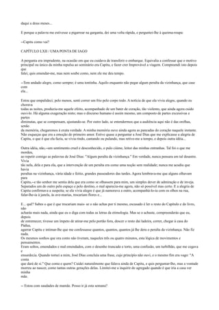 daqui a dous meses...
E porque a palavra me estivesse a pigarrear na garganta, dei uma volta rápida, e perguntei-lhe à queima-roupa:
--Capitu como vai?
CAPÍTULO LXII / UMA PONTA DE IAGO
A pergunta era imprudente, na ocasião em que eu cuidava de transferir o embarque. Equivalia a confessar que o motivo
principal ou único da minha repulsa ao seminário era Capitu, e fazer crer Improvável a viagem. Compreendi isto depois
que
falei; quis emendar-me, mas nem soube como, nem ele me deu tempo.
--Tem andado alegre, como sempre; é uma tontinha. Aquilo enquanto não pegar algum peralta da vizinhança, que case
com
ela...
Estou que empalideci; pelo menos, senti correr um frio pelo corpo todo. A notícia de que ela vivia alegre, quando eu
chorava
todas as noites, produziu-me aquele efeito, acompanhado de um bater de coração, tão violento, que ainda agora cuido
ouvi-lo. Há alguma exageração nisto; mas o discurso humano é assim mesmo, um composto de partes excessivas e
partes
diminutas, que se compensam, ajustando-se. Por outro lado, se entendermos que a audiência aqui não é das orelhas,
senão
da memória, chegaremos à exata verdade. A minha memória ouve ainda agora as pancadas do coração naquele instante.
Não esqueças que era a emoção do primeiro amor. Estive quase a perguntar a José Dias que me explicasse a alegria de
Capitu, o que é que ela fazia, se vivia rindo, cantando ou pulando, mas retive-me a tempo, e depois outra idéia...
Outra idéia, não,--um sentimento cruel e desconhecido, o pulo ciúme, leitor das minhas entranhas. Tal foi o que me
mordeu,
ao repetir comigo as palavras de José Dias: "Algum peralta da vizinhança." Em verdade, nunca pensara em tal desastre.
Vivia
tão nela, dela e para ela, que a intervenção de um peralta era como uma noção sem realidade; nunca me acudiu que
havia
peraltas na vizinhança, vária idade e feitio, grandes passeadores das tardes. Agora lembrava-me que alguns olhavam
para
Capitu,--e tão senhor me sentia dela que era como se olhassem para mim, um simples dever de admiração e de inveja.
Separados um do outro pelo espaço e pelo destino, o mal aparecia-me agora, não só possível mas certo. E a alegria de
Capitu confirmava a suspeita; se ela vivia alegre é que já namorava a outro, acompanhá-lo-ia com os olhos na rua,
falar-lhe-ia à janela, às ave-marias, trocariam flores e...
E... quê? Sabes o que é que trocariam mais- se o não achas por ti mesmo, escusado é ler o resto do Capítulo e do livro,
não
acharás mais nada, ainda que eu o diga com todas as letras da etimologia. Mas se o achaste, compreenderás que eu,
depois
de estremecer, tivesse um ímpeto de atirar-me pelo portão fora, descer o resto dai ladeira, correr, chegar à casa do
Pádua,
agarrar Capitu e intimar-lhe que me confessasse quantos, quantos, quantos já lhe dera o peralta da vizinhança. Não fiz
nada.
Os mesmos sonhos que ora conto não tiveram, naqueles três ou quatro minutos, esta lógica de movimentos e
pensamentos.
Eram soltos, emendados e mal emendados, com o desenho truncado e torto, uma confusão, um turbilhão, que me cegava
e
ensurdecia. Quando tornei a mim, José Dias concluía uma frase, cujo princípio não ouvi, e o mesmo fim era vago: "A
conta
que dará de si." Que conta e quem? Cuidei naturalmente que falava ainda de Capitu, e quis perguntar-lho, mas a vontade
morreu ao nascer, como tantas outras gerações delas. Limitei-me a inquirir do agregado quando é que iria a casa ver
minha
mãe.
-- Estou com saudades de mamãe. Posso ir já esta semana?

 