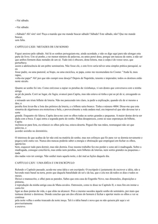 --Vai sábado.
--Vai sábado.
--Sábado? Ah! sim! sim! Peça a mamãe que me mande buscar sábado! Sábado! Este sábado, não? Que me mande
buscar,
sem falta.
CAPÍTULO LXIII / METADES DE UM SONHO
Fiquei ansioso pelo sábado. Até lá os sonhos perseguiam-me, ainda acordado, e não os digo aqui para não alongar esta
parte do livro. Um só ponho, e no menor número de palavras, ou antes porei dous, porque um nasceu de outro, a não ser
que ambos formem duas metades de um só. Tudo isto é obscuro, dona leitora, mas a culpa é do vosso sexo, que
perturbava
assim a adolescência de um pobre seminarista. Não fosse ele, e este livro seria talvez uma simples prática paroquial, se
eu
fosse padre, ou uma pastoral, se bispo, ou uma encíclica, se papa, como me recomendara tio Cosme: "Anda lá, meu
rapaz,
volta-me papa!" Ah! por que não cumpri esse desejo? Depois de Napoleão, tenente e imperador, todos os destinos estão
neste século.
Quanto ao sonho foi isto. Como estivesse a espiar os peraltas da vizinhança, vi um destes que conversava com a minha
amiga
ao pé da janela. Corri ao lugar, ele fugiu; avancei para Capitu, mas não estava só tinha o pai ao pé de si, enxugando os
olhos
e mirando um triste bilhete de loteria. Não me parecendo isto claro, ia pedir a explicação, quando ele de si mesmo a
deu; o
peralta fora levar-lhe a lista dos prêmios da loteria, e o bilhete saíra branco. Tinha o número 4004. Disse-me que esta
simetria de algarismos era misteriosa e bela, e provavelmente a roda andara mal; era impossível que não devesse ter a
sorte
grande. Enquanto ele falava, Capitu dava-me com os olhos todas as sortes grandes e pequenas. A maior destas devia ser
dada com a boca. E aqui entra a segunda parte do sonho. Pádua desapareceu, como as suas esperanças do bilhete,
Capitu
inclinou-se para fora, eu relancei os olhos pela rua, estava deserta. Peguei-lhe nas mãos, resmunguei não sei que
palavras, e
acordei sozinho no dormitório.
O interesse do que acabas de ler não está na matéria do sonho, mas nos esforços que fiz para ver se dormia novamente e
pegava nele outra vez. Nunca dos nuncas poderás saber a energia e obstinação que empreguei em fechar os olhos,
apertá-los
bem, esquecer tudo para dormir, mas não dormia. Esse mesmo trabalho fez-me perder o sono até à madrugada. Sobre a
madrugada, consegui conciliá-lo, mas então nem peraltas, nem bilhetes de loterias, nem sortes grandes ou pequenas,-nada
dos nadas veio ter comigo. Não sonhei mais aquela noite, e dei mal as lições daquele dia.
CAPÍTULO LXIV / UMA IDÉIA E UM ESCRÚPULO
Relendo o Capítulo passado, acode-me uma idéia e um escrúpulo. O escrúpulo é justamente de escrever a idéia, não a
havendo mais banal na terra, posto que daquela banalidade do sol e da lua, que o céu nos dá todos os dias e todos os
meses.
Deixei o manuscrito, e olhei para as paredes. Sabes que esta casa do Engenho Novo, nas dimensões, disposições e
pinturas,
é reprodução da minha antiga casa de Mata-cavalos. Outrossim, como te disse no Capítulo II, o meu fim em imitar a
outra foi
ligar as duas pontas da vida, o que aliás na alcancei. Pois o mesmo sucedeu àquele sonho do seminário, por mais que
tentasse dormir e dormisse. Donde concluo que um dos oficiais do homem é fechar e apertar muito os olhos a ver se
continua
pela noite velha o sonho truncado da noite moça. Tal é a idéia banal e nova que eu não quisera pôr aqui e só
provisoriamente
a escrevo.

 