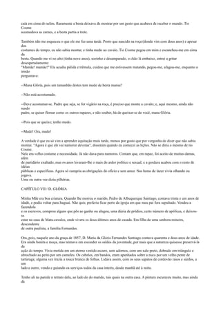caía em cima do selim. Raramente a besta deixava de mostrar por um gesto que acabava de receber o mundo. Tio
Cosme
acomodava as carnes, e a besta partia a trote.
Também não me esqueceu o que ele me fez uma tarde. Posto que nascido na roça (donde vim com dous anos) e apesar
dos
costumes do tempo, eu não sabia montar, e tinha medo ao cavalo. Tio Cosme pegou em mim e escanchou-me em cima
da
besta. Quando me vi no alto (tinha nove anos), sozinho e desamparado, o chão lá embaixo, entrei a gritar
desesperadamente:
"Mamãe! mamãe!" Ela acudiu pálida e trêmula, cuidou que me estivessem matando, pegou-me, afagou-me, enquanto o
irmão
perguntava:
--Mana Glória, pois um tamanhão destes tem medo de besta mansa?
--Não está acostumado.
--Deve acostumar-se. Padre que seja, se for vigário na roça, é preciso que monte a cavalo; e, aqui mesmo, ainda não
sendo
padre, se quiser florear como os outros rapazes, e não souber, há de queixar-se de você, mana Glória.
--Pois que se queixe; tenho medo.
--Medo! Ora, medo!
A verdade é que eu só vim a aprender equitação mais tarde, menos por gosto que por vergonha de dizer que não sabia
montar. "Agora é que ele vai namorar deveras", disseram quando eu comecei as lições. Não se diria o mesmo de tio
Cosme.
Nele era velho costume e necessidade. Já não dava para namoros. Contam que, em rapaz, foi aceito de muitas damas,
além
de partidário exaltado; mas os anos levaram-lhe o mais do ardor político e sexual, e a gordura acabou com o resto de
idéias
públicas e específicas. Agora só cumpria as obrigações do ofício e sem amor. Nas horas de lazer vivia olhando ou
jogava.
Uma ou outra vez dizia pilhérias.
CAPÍTULO VII / D. GLÓRIA
Minha Mãe era boa criatura. Quando lhe morreu o marido, Pedro de Albuquerque Santiago, contava trinta e um anos de
idade, e podia voltar para Itaguaí. Não quis; preferiu ficar perto da igreja em que meu pai fora sepultado. Vendeu a
fazendola
e os escravos, comprou alguns que pôs ao ganho ou alugou, uma dúzia de prédios, certo número de apólices, e deixouse
estar na casa de Mata-cavalos, onde vivera os dous últimos anos de casada. Era filha de uma senhora mineira,
descendente
de outra paulista, a família Fernandes.
Ora, pois, naquele ano da graça de 1857, D. Maria da Glória Fernandes Santiago contava quarenta e dous anos de idade.
Era ainda bonita e moça, mas teimava em esconder os saldos da juventude, por mais que a natureza quisesse preservá-la
da
ação do tempo. Vivia metida em um eterno vestido escuro, sem adornos, com um xale preto, dobrado em triângulo e
abrochado ao peito por um camafeu. Os cabelos, em bandós, eram apanhados sobre a nuca por um velho pente de
tartaruga; alguma vez trazia a touca branca de folhas. Lidava assim, com os seus sapatos de cordovão rasos e surdos, a
um
lado e outro, vendo e guiando os serviços todos da casa inteira, desde manhã até à noite.
Tenho ali na parede o retrato dela, ao lado do do marido, tais quais na outra casa. A pintura escureceu muito, mas ainda
dá

 