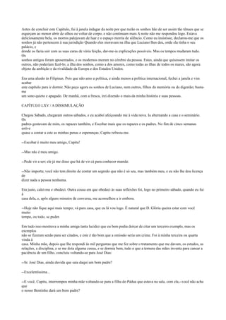 Antes de concluir este Capítulo, fui à janela indagar da noite por que razão os sonhos hão de ser assim tão tênues que se
esgarçam ao menor abrir de olhos ou voltar de corpo, e não continuam mais A noite não me respondeu logo. Estava
deliciosamente bela, os morros palejavam de luar e o espaço morria de silêncio. Como eu insistisse, declarou-me que os
sonhos já não pertencem à sua jurisdição Quando eles moravam na ilha que Luciano lhes deu, onde ela tinha o seu
palácio, e
donde os fazia sair com as suas caras de vária feição, dar-me-ia explicações possíveis. Mas os tempos mudaram tudo.
Os
sonhos antigos foram aposentados, e os modernos moram no cérebro da pessoa. Estes, ainda que quisessem imitar os
outros, não poderiam fazê-lo; a ilha dos sonhos, como a dos amores, como todas as ilhas de todos os mares, são agora
objeto da ambição e da rivalidade da Europa e dos Estados Unidos.
Era uma alusão às Filipinas. Pois que não amo a política, e ainda menos a política internacional, fechei a janela e vim
acabar
este capítulo para ir dormir. Não peço agora os sonhos de Luciano, nem outros, filhos da memória ou da digestão; bastame
um sono quieto e apagado. De manhã, com a fresca, irei dizendo o mais da minha história e suas pessoas.
CAPÍTULO LXV / A DISSIMULAÇÃO
Chegou Sábado, chegaram outros sábados, e eu acabei afeiçoando me à vida nova. Ia alternando a casa e o seminário.
Os
padres gostavam de mim, os rapazes também, e Escobar mais que os rapazes e os padres. No fim de cinco semanas
estive
quase a contar a este as minhas penas e esperanças; Capitu refreou-me.
--Escobar é muito meu amigo, Capitu!
--Mas não é meu amigo.
--Pode vir a ser; ele já me disse que há de vir cá para conhecer mamãe.
--Não importa; você não tem direito de contar um segredo que não é só seu, mas também meu, e eu não lhe dou licença
de
dizer nada a pessoa nenhuma.
Era justo, calei-me e obedeci. Outra cousa em que obedeci às suas reflexões foi, logo no primeiro sábado, quando eu fui
à
casa dela, e, após alguns minutos de conversa, me aconselhou a ir embora.
--Hoje não fique aqui mais tempo; vá para casa, que eu lá vou logo. É natural que D. Glória queira estar com você
muito
tempo, ou todo, se puder.
Em tudo isso mostrava a minha amiga tanta lucidez que eu bem podia deixar de citar um terceiro exemplo, mas os
exemplos
não se fizeram senão para ser citados, e este é tão bom que a omissão seria um crime. Foi à minha terceira ou quarta
vinda à
casa. Minha mãe, depois que lhe respondi às mil perguntas que me fez sobre o tratamento que me davam, os estudos, as
relações, a disciplina, e se me doía alguma cousa, e se dormia bem, tudo o que a ternura das mães inventa para cansar a
paciência de um filho, concluiu voltando-se para José Dias:
--Sr. José Dias, ainda duvida que saia daqui um bom padre?
--Excelentíssima...
--E você, Capitu, interrompeu minha mãe voltando-se para a filha do Pádua que estava na sala, com ela,--você não acha
que
o nosso Bentinho dará um bom padre?

 