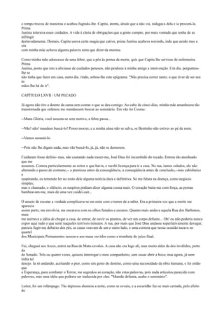 o tempo trocou de maneiras e acabou fugindo-lhe. Capitu, atenta, desde que a não via, indagava dela e ia procurá-la.
Prima
Justina tolerava esses cuidados. A vida é cheia de obrigações que a gente cumpre, por mais vontade que tenha de as
infringir
deslavadamente. Demais, Capitu usava certa magia que cativa, prima Justina acabava sorrindo, inda que azedo mas a
sós
com minha mãe achava alguma palavra ruim que dizer da menina.
Como minha mãe adoecesse de uma febre, que a pôs às portas da morte, quis que Capitu lhe servisse de enfermeira.
Prima
Justina, posto que isto a aliviasse de cuidados penosos, não perdoou à minha amiga a intervenção. Um dia. perguntoulhe se
não tinha que fazer em casa, outro dia. rindo, soltou-lhe este epigrama: "Não precisa correr tanto; o que tiver de ser seu
às
mãos lhe há de ir".
CAPÍTULO LXVII / UM PECADO
Já agora não tiro a doente da cama sem contar o que se deu comigo. Ao cabo de cinco dias, minha mãe amanheceu tão
transtornada que ordenou me mandassem buscar ao seminário. Em vão tio Cosme:
--Mana Glória, você assusta-se sem motivo, a febre passa...
--Não! não! mandem buscá-lo! Posso morrer, e a minha alma não se salva, se Bentinho não estiver ao pé de mim.
--Vamos assustá-lo.
--Pois não lhe digam nada, mas vão buscá-lo, já, já, não se demorem.
Cuidaram fosse delírio- mas, não custando nada trazer-me, José Dias foi incumbido do recado. Entrou tão atordoado
que me
assustou. Contou particularmente ao reitor o que havia, e recebi licença para ir a casa. Na rua, íamos calados, ele não
alterando o passo do costume,-- a premissa antes da conseqüência, a conseqüência antes da conclusão,--mas cabisbaixo
e
suspirando, eu temendo ler no rosto dele alguma notícia dura e definitiva. Só me falara na doença, como negócio
simples;
mas o chamado, o silêncio, os suspiros podiam dizer alguma cousa mais. O coração batia-me com força, as pernas
bambeavam-me, mais de uma vez cuidei cair...
O anseio de escutar a verdade complicava-se em mim com o temor de a saber. Era a primeira vez que a morte me
aparecia
assim perto, me envolvia, me encarava com os olhos furados e escuros. Quanto mais andava aquela Rua dos Barbonos,
mais
me aterrava a idéia de chegar a casa, de entrar, de ouvir os prantos, de ver um corpo defunto... Oh! eu não poderia nunca
expor aqui tudo o que senti naqueles terríveis minutos. A rua, por mais que José Dias andasse superlativamente devagar,
parecia fugir-me debaixo dos pés, as casas voavam de um e outro lado, e uma corneta que nessa ocasião tocava no
quartel
dos Municipais Permanentes ressoava aos meus ouvidos como a trombeta do juízo final.
Fui, cheguei aos Arcos, entrei na Rua de Mata-cavalos. A casa não era logo ali, mas muito além da dos inválidos, perto
da
do Senado. Três ou quatro vezes, quisera interrogar o meu companheiro, sem ousar abrir a boca; mas agora, já nem
tinha tal
desejo. Ia só andando, aceitando o pior, como um gesto do destino, como uma necessidade da obra humana, e foi então
que
a Esperança, para combater o Terror, me segredou ao coração, não estas palavras, pois nada articulou parecido com
palavras, mas uma idéia que poderia ser traduzida por elas: "Mamãe defunta, acaba o seminário".
Leitor, foi um relâmpago. Tão depressa alumiou a noite, como se esvaiu, e a escuridão fez-se mais cerrada, pelo efeito
do

 