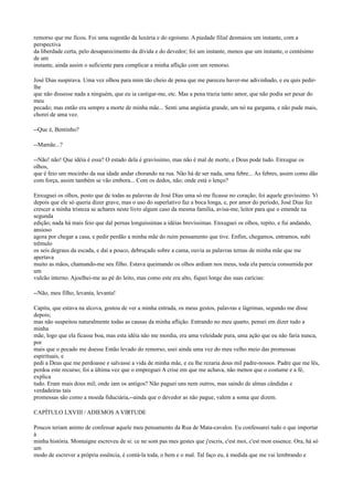 remorso que me ficou. Foi uma sugestão da luxúria e do egoísmo. A piedade filial desmaiou um instante, com a
perspectiva
da liberdade certa, pelo desaparecimento da dívida e do devedor; foi um instante, menos que um instante, o centésimo
de um
instante, ainda assim o suficiente para complicar a minha aflição com um remorso.
José Dias suspirava. Uma vez olhou para mim tão cheio de pena que me pareceu haver-me adivinhado, e eu quis pedirlhe
que não dissesse nada a ninguém, que eu ia castigar-me, etc. Mas a pena trazia tanto amor, que não podia ser pesar do
meu
pecado; mas então era sempre a morte de minha mãe... Senti uma angústia grande, um nó na garganta, e não pude mais,
chorei de uma vez.
--Que é, Bentinho?
--Mamãe...?
--Não! não! Que idéia é essa? O estado dela é gravíssimo, mas não é mal de morte, e Deus pode tudo. Enxugue os
olhos,
que é feio um mocinho da sua idade andar chorando na rua. Não há de ser nada, uma febre... As febres, assim como dão
com força, assim também se vão embora... Com os dedos, não; onde está o lenço?
Enxuguei os olhos, posto que de todas as palavras de José Dias uma só me ficasse no coração; foi aquele gravíssimo. Vi
depois que ele só queria dizer grave, mas o uso do superlativo faz a boca longa, e, por amor do período, José Dias fez
crescer a minha tristeza se achares neste livro algum caso da mesma família, avisa-me, leitor para que o emende na
segunda
edição; nada há mais feio que dal pernas longuíssimas a idéias brevíssimas. Enxuguei os olhos, repito, e fui andando,
ansioso
agora por chegar a casa, e pedir perdão a minha mãe do ruim pensamento que tive. Enfim, chegamos, entramos, subi
trêmulo
os seis degraus da escada, e daí a pouco, debruçado sobre a cama, ouvia as palavras ternas de minha mãe que me
apertava
muito as mãos, chamando-me seu filho. Estava queimando os olhos ardiam nos meus, toda ela parecia consumida por
um
vulcão interno. Ajoelhei-me ao pé do leito, mas como este era alto, fiquei longe das suas carícias:
--Não, meu filho, levanta, levanta!
Capitu, que estava na alcova, gostou de ver a minha entrada, os meus gestos, palavras e lágrimas, segundo me disse
depois;
mas não suspeitou naturalmente todas as causas da minha aflição. Entrando no meu quarto, pensei em dizer tudo a
minha
mãe, logo que ela ficasse boa, mas esta idéia não me mordia, era uma veleidade pura, uma ação que eu não faria nunca,
por
mais que o pecado me doesse Então levado do remorso, usei ainda uma vez do meu velho meio das promessas
espirituais, e
pedi a Deus que me perdoasse e salvasse a vida de minha mãe, e eu lhe rezaria dous mil padre-nossos. Padre que me lês,
perdoa este recurso; foi a última vez que o empreguei A crise em que me achava, não menos que o costume e a fé,
explica
tudo. Eram mais dous mil; onde iam os antigos? Não paguei uns nem outros, mas saindo de almas cândidas e
verdadeiras tais
promessas são como a moeda fiduciária,--ainda que o devedor as não pague, valem a soma que dizem.
CAPÍTULO LXVIII / ADIEMOS A VIRTUDE
Poucos teriam animo de confessar aquele meu pensamento da Rua de Mata-cavalos. Eu confessarei tudo o que importar
à
minha história. Montaigne escreveu de si: ce ne sont pas mes gestes que j'escris, c'est moi, c'est mon essence. Ora, há só
um
modo de escrever a própria essência, é contá-la toda, o bem e o mal. Tal faço eu, à medida que me vai lembrando e

 