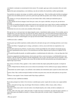 convidando à construção ou reconstrução de mim mesmo. Por exemplo, agora que contei um pecado, diria com muito
gosto
alguma bela ação contemporânea, se me lembrasse, mas não me lembra; fica transferida a melhor oportunidade.
Nem perderás em esperar, meu amigo; ao contrário, acode-me agora que... Não só as belas ações são belas em qualquer
ocasião como são também possíveis e prováveis, pela teoria que tenho dos pecados e das virtudes, não menos simples
que
clara. Reduz-se a isto que cada pessoa nasce com certo número deles e delas, aliados por matrimônio para se
compensarem
na vida. Quando um de tais cônjuges é mais forte que o outro, ele só guia o indivíduo, sem que este, por não haver
praticado
tal virtude ou cometido tal pecado se possa dizer isento de um ou de outro; mas a regra é dar-se a prática simultânea dos
dous, com vantagem do portador de ambos, e alguma vez com resplendor maior da terra e do céu. ç pena que eu não
possa
fundamentar isto com um ou mais casos estranhos; falta-me tempo.
Pelo que me toca, é certo que nasci com alguns daqueles casais, e naturalmente ainda os possuo. Já me sucedeu, aqui no
Engenho Novo, por estar uma noite com muita dor de cabeça, desejar que o trem da Central estourasse longe dos meus
ouvidos e interrompesse a linha por muitas horas, ainda que morresse alguém; e no dia seguinte perdi o trem da mesma
estrada, por ter ido dar a minha bengala a um cego que não trazia bordão. Voilà mes gestes, voilà mon essence.
CAPÍTULO LXIX / A MISSA
Um dos gestos que melhor exprimem a minha essência foi a devoção com que corri no domingo próximo a ouvir missa
em S.
Antônio dos Pobres. O agregado quis ir comigo, e principiou a vestir-se, mas era tão lento nos suspensórios e nas
presilhas,
que não pude esperar por ele. Demais, eu queria estar só. Sentia necessidade de evitar qualquer conversação que me
desviasse o pensamento do fim a que ia, e era reconciliar-me com Deus, depois do que se passou no Capítulo LXVII.
Nem
era só pedir-lhe perdão do pecado, era também agradecer o restabelecimento de minha mãe, e, visto que digo tudo, fazêlo
renunciar ao pagamento da minha promessa. Jeová, posto que divino, ou por isso mesmo, é um Rothschild muito mais
humano, e não faz moratórias, perdoa as dívidas integralmente, uma vez que o devedor queira deveras emendar a vida e
cortar nas despesas. Ora, eu não queria outra cousa; dali em diante não faria mais promessas que não pudesse pagar, e
pagaria logo as que fizesse.
Ouvi missa; ao levantar a Deus, agradeci a vida e saúde de minha mãe; depois pedi perdão do pecado e revelação da
dívida,
e recebi a bênção final do oficiante como um ato solene de reconciliação. No fim, lembrou-me que a Igreja estabeleceu
no
confessionário um cartório seguro, e na confissão o mais autêntico dos instrumentos para o ajuste de contas morais entre
o
homem e Deus. Mas a minha incorrigível timidez me fechou essa porta certa; receei não achar palavras com que dizer
ao
confessor o meu segredo. Como o homem muda! Hoje chego a publicá-lo.
CAPÍTULO LXX / DEPOIS DA MISSA
Rezei anda, persignei-me, fechei o livro de missa e caminhei para a porta. A gente não era muita, mas a igreja também
não é
grande, e não pude sair logo, logo, mas devagar. Havia homens e mulheres, velhos e moços, sedas e chitas, e
provavelmente
olhos feios e belos, mas eu não vi uns nem outros. Ia na direção da porta, com a onda, ouvindo as saudações e os
cochichos.
No adro, onde se fez claro, parei e olhei para todos. Vi então uma moça e um homem, que saíam da igreja e pararam; e a
moça olhava para mim falando ao homem, e o homem olhava para mim, ouvindo a moça. E chegaram-me estas
palavras:
--Mas que queres?

 