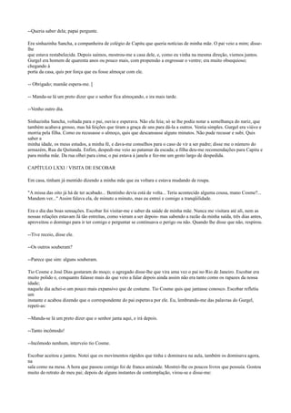 --Queria saber dela; papai pergunte.
Era sinhazinha Sancha, a companheira de colégio de Capitu que queria notícias de minha mãe. O pai veio a mim; disselhe
que estava restabelecida. Depois saímos, mostrou-me a casa dele, e, como eu vinha na mesma direção, viemos juntos.
Gurgel era homem de quarenta anos ou pouco mais, com propensão a engrossar o ventre; era muito obsequioso;
chegando à
porta da casa, quis por força que eu fosse almoçar com ele.
-- Obrigado; mamãe espera-me. [
-- Manda-se lá um preto dizer que o senhor fica almoçando, e ira mais tarde.
--Venho outro dia.
Sinhazinha Sancha, voltada para o pai, ouvia e esperava. Não ela feia; só se lhe podia notar a semelhança do nariz, que
também acabava grosso, mas há feições que tiram a graça de uns para dá-la a outros. Vestia simples. Gurgel era viúvo e
morria pela filha. Como eu recusasse o almoço, quis que descansasse alguns minutos. Não pude recusar e subi. Quis
saber a
minha idade, os meus estudos, a minha fé, e dava-me conselhos para o caso de vir a ser padre; disse me o número do
armazém, Rua da Quitanda. Enfim, despedi-me veio ao patamar da escada; a filha deu-me recomendações para Capitu e
para minha mãe. Da rua olhei para cima; o pai estava à janela e fez-me um gesto largo de despedida.
CAPÍTULO LXXI / VISITA DE ESCOBAR
Em casa, tinham já mentido dizendo a minha mãe que eu voltara e estava mudando de roupa.
"A missa das oito já há de ter acabado... Bentinho devia está de volta... Teria acontecido alguma cousa, mano Cosme?...
Mandem ver..." Assim falava ela, de minuto a minuto, mas eu entrei e comigo a tranqüilidade.
Era o dia das boas sensações. Escobar foi visitar-me e saber da saúde de minha mãe. Nunca me visitara até ali, nem as
nossas relações estavam Já tão estreitas, como vieram a ser depois- mas sabendo a razão da minha saída, três dias antes,
aproveitou o domingo para ir ter comigo e perguntar se continuava o perigo ou não. Quando lhe disse que não, respirou.
--Tive receio, disse ele.
--Os outros souberam?
--Parece que sim: alguns souberam.
Tio Cosme e José Dias gostaram do moço; o agregado disse-lhe que vira uma vez o pai no Rio de Janeiro. Escobar era
muito polido e, conquanto falasse mais do que veio a falar depois ainda assim não era tanto como os rapazes da nossa
idade;
naquele dia achei-o um pouco mais expansivo que de costume. Tio Cosme quis que jantasse conosco. Escobar refletiu
um
instante e acabou dizendo que o correspondente do pai esperava por ele. Eu, lembrando-me das palavras do Gurgel,
repeti-as:
--Manda-se lá um preto dizer que o senhor janta aqui, e irá depois.
--Tanto incômodo!
--Incômodo nenhum, interveio tio Cosme.
Escobar aceitou e jantou. Notei que os movimentos rápidos que tinha e dominava na aula, também os dominava agora,
na
sala como na mesa. A hora que passou comigo foi de franca amizade. Mostrei-lhe os poucos livros que possuía. Gostou
muito do retrato de meu pai; depois de alguns instantes de contemplação, virou-se e disse-me:

 