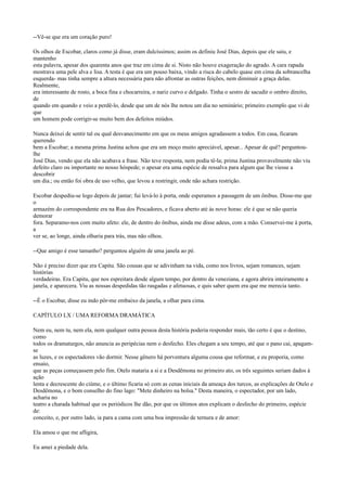 --Vê-se que era um coração puro!
Os olhos de Escobar, claros como já disse, eram dulcíssimos; assim os definiu José Dias, depois que ele saiu, e
mantenho
esta palavra, apesar dos quarenta anos que traz em cima de si. Nisto não houve exageração do agrado. A cara rapada
mostrava uma pele alva e lisa. A testa é que era um pouso baixa, vindo a risca do cabelo quase em cima da sobrancelha
esquerda- mas tinha sempre a altura necessária para não afrontar as outras feições, nem diminuir a graça delas.
Realmente,
era interessante de rosto, a boca fina e chocarreira, o nariz curvo e delgado. Tinha o sestro de sacudir o ombro direito,
de
quando em quando e veio a perdê-lo, desde que um de nós lhe notou um dia no seminário; primeiro exemplo que vi de
que
um homem pode corrigir-se muito bem dos defeitos miúdos.
Nunca deixei de sentir tal ou qual desvanecimento em que os meus amigos agradassem a todos. Em casa, ficaram
querendo
bem a Escobar; a mesma prima Justina achou que era um moço muito apreciável, apesar... Apesar de quê? perguntoulhe
José Dias, vendo que ela não acabava a frase. Não teve resposta, nem podia tê-la; prima Justina provavelmente não viu
defeito claro ou importante no nosso hóspede; o apesar era uma espécie de ressalva para algum que lhe viesse a
descobrir
um dia.; ou então foi obra de uso velho, que levou a restringir, onde não achara restrição.
Escobar despediu-se logo depois de jantar; fui levá-lo à porta, onde esperamos a passagem de um ônibus. Disse-me que
o
armazém do correspondente era na Rua dos Pescadores, e ficava aberto até às nove horas: ele é que se não queria
demorar
fora. Separamo-nos com muito afeto: ele, de dentro do ônibus, ainda me disse adeus, com a mão. Conservei-me à porta,
a
ver se, ao longe, ainda olharia para trás, mas não olhou.
--Que amigo é esse tamanho? perguntou alguém de uma janela ao pé.
Não é preciso dizer que era Capitu. São cousas que se adivinham na vida, como nos livros, sejam romances, sejam
histórias
verdadeiras. Era Capitu, que nos espreitara desde algum tempo, por dentro da veneziana, e agora abrira inteiramente a
janela, e aparecera. Viu as nossas despedidas tão rasgadas e afetuosas, e quis saber quem era que me merecia tanto.
--É o Escobar, disse eu indo pôr-me embaixo da janela, a olhar para cima.
CAPÍTULO LX / UMA REFORMA DRAMÁTICA
Nem eu, nem tu, nem ela, nem qualquer outra pessoa desta história poderia responder mais, tão certo é que o destino,
como
todos os dramaturgos, não anuncia as peripécias nem o desfecho. Eles chegam a seu tempo, até que o pano cai, apagamse
as luzes, e os espectadores vão dormir. Nesse gênero há porventura alguma cousa que reformar, e eu proporia, como
ensaio,
que as peças começassem pelo fim. Otelo mataria a si e a Desdêmona no primeiro ato, os três seguintes seriam dados à
ação
lenta e decrescente do ciúme, e o último ficaria só com as cenas iniciais da ameaça dos turcos, as explicações de Otelo e
Desdêmona, e o bom conselho do fino lago: "Mete dinheiro na bolsa." Desta maneira, o espectador, por um lado,
acharia no
teatro a charada habitual que os periódicos lhe dão, por que os últimos atos explicam o desfecho do primeiro, espécie
de:
conceito, e, por outro lado, ia para a cama com uma boa impressão de ternura e de amor:
Ela amou o que me afligira,
Eu amei a piedade dela.

 